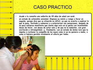 CASO PRACTICO
• Acude a la consulta una señorita de 29 años de edad con acné.
• en estado de ostensible ansiedad. Empieza su relato y rompe a llorar en
seguida, porque dice que su situación es difícil, ya que no acierta a explicar lo
que le pasa. Invitada a calmarse y a exteriorizar sus sensaciones, después de
no poco esfuerzo manifiesta que siente algo raro en el pecho con incontenible
deseo de llorar, con deseo de estar sola y de que no la molesten, con gran
excitación e intranquilidad, y, finalmente, con un estado de ánimo raro que la
impulsa a rechazar la compañía de los suyos como si ya no quisiera a nadie, o
como si hubiera perdido totalmente el afecto por todos.
 