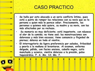 CASO PRACTICO
• Se halla por esto abocada a un serio conflicto íntimo, pues
está a punto de romper las relaciones con su novio que es la
persona a quien más le parece odiar. Precisamente, las
personas a quienes más quiere, su madre y su novio, son las
más afectadas por su rechazo.
• Su memoria es muy deficiente; está inapetente, con náuseas
al olor de la comida; no tiene sed; las menstruaciones son
dolorosas y más bien escasas; tiene cansancio y flojedad de
piernas; dolores en todo el vientre.
• El interrogatorio da ligera preferencia por salados, frilosidad
y peoría a la mañana al levantarse. Al examen, enferma
delgada, pálida, con facies ansiosa, cabello negro, cutis
manchado y acneico, vientre doloroso a la presión, pulso
taquicárdico. P. A. Mx. 12; Mn. 7.
 