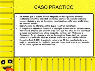 CASO PRACTICO
• De manera que el cuadro estaba integrado por los siguientes síntomas:
Indiferencia afectiva; ansiedad con llanto; peor por el consuelo; memoria
escasa; náuseas al olor de la comida; menstruaciones dolorosas; preferencia
por comidas saladas.
• Debía hacerse la diferencia entre Sepia y Natrum muriaticum.
• El diagnóstico diferencial favoreció a Sepia por lo marcado del síntoma mental,
indiferencia afectiva con aversión a los seres que más ama, lo cual constituye
un rasgo sobresaliente que Sepia comparte, en Kent, con Helleborus y
Phosphorus. En las náuseas al olor de la comida no figura Nat. m., aunque
tampoco está colocado Sepia en el rubro preferencia por comidas saladas.
• Prescrita Sepia 1.000, la paciente vuelve a los 20 días manifestando gran
mejoría, su carácter ha cambiado, pero aún conserva desafecto por su novio.
No ha tenido agravación medicamentosa.
 