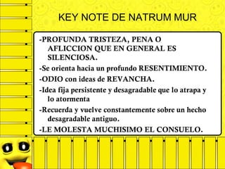 -PROFUNDA TRISTEZA, PENA O
AFLICCION QUE EN GENERAL ES
SILENCIOSA.
-Se orienta hacia un profundo RESENTIMIENTO.
-ODIO con ideas de REVANCHA.
-Idea fija persistente y desagradable que lo atrapa y
lo atormenta
-Recuerda y vuelve constantemente sobre un hecho
desagradable antiguo.
-LE MOLESTA MUCHISIMO EL CONSUELO.
KEY NOTE DE NATRUM MUR
 