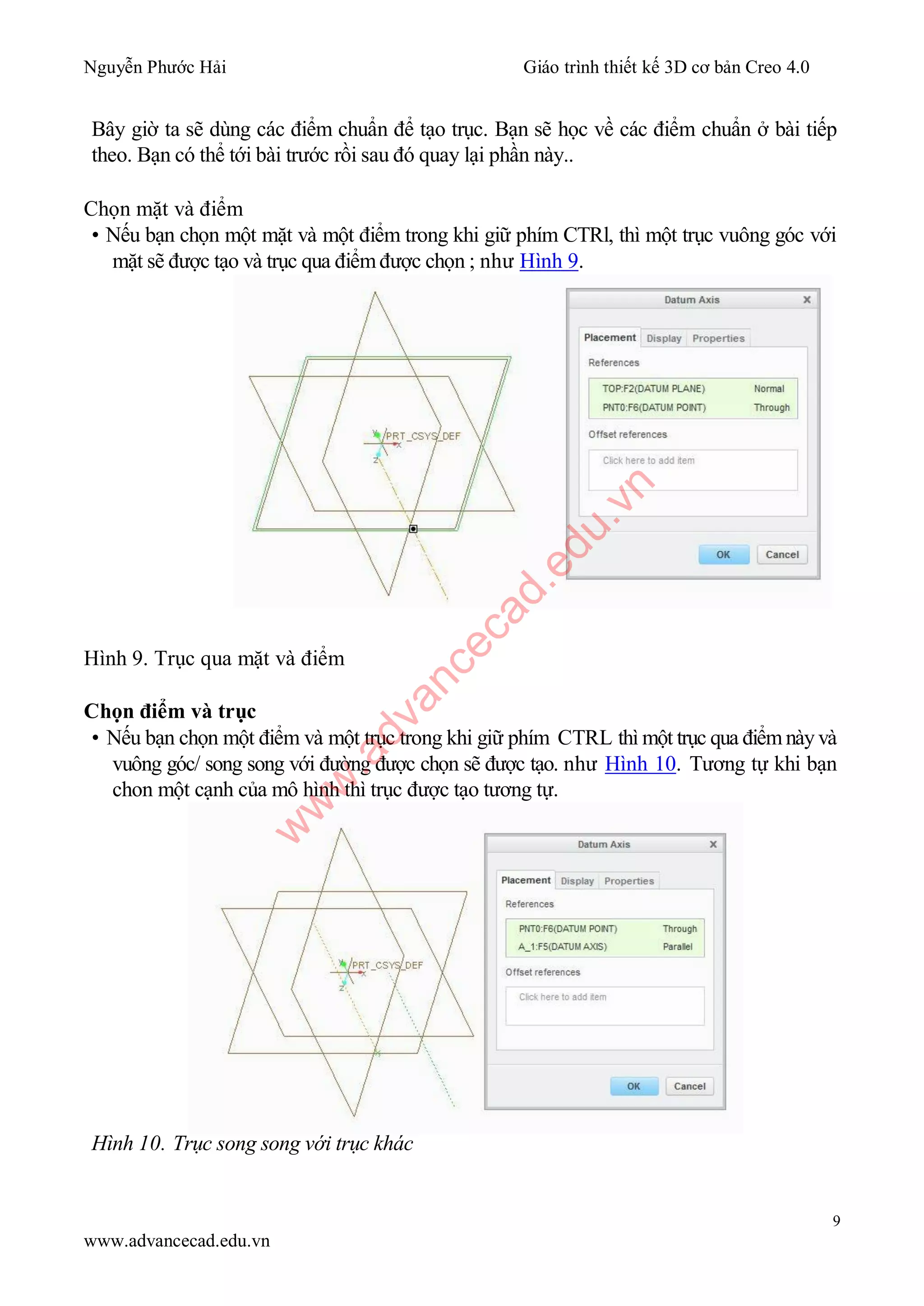 Nguyễn Phước Hải Giáo trình thiết kế 3D cơ bản Creo 4.0
9
www.advancecad.edu.vn
Bây giờ ta sẽ dùng các điểm chuẩn để tạo trục. Bạn sẽ học về các điểm chuẩn ở bài tiếp
theo. Bạn có thể tới bài trước rồi sau đó quay lại phần này..
Chọn mặt và điểm
• Nếu bạn chọn một mặt và một điểm trong khi giữ phím CTRl, thì một trục vuông góc với
mặt sẽ được tạo và trục qua điểm được chọn ; như Hình 9.
Hình 9. Trục qua mặt và điểm
Chọn điểm và trục
• Nếu bạn chọn một điểm và một trục trong khi giữ phím CTRL thì một trục qua điểm này và
vuông góc/ song song với đường được chọn sẽ được tạo. như Hình 10. Tương tự khi bạn
chon một cạnh của mô hình thì trục được tạo tương tự.
Hình 10. Trục song song với trục khác
w
w
w
.advancecad.edu.vn
 