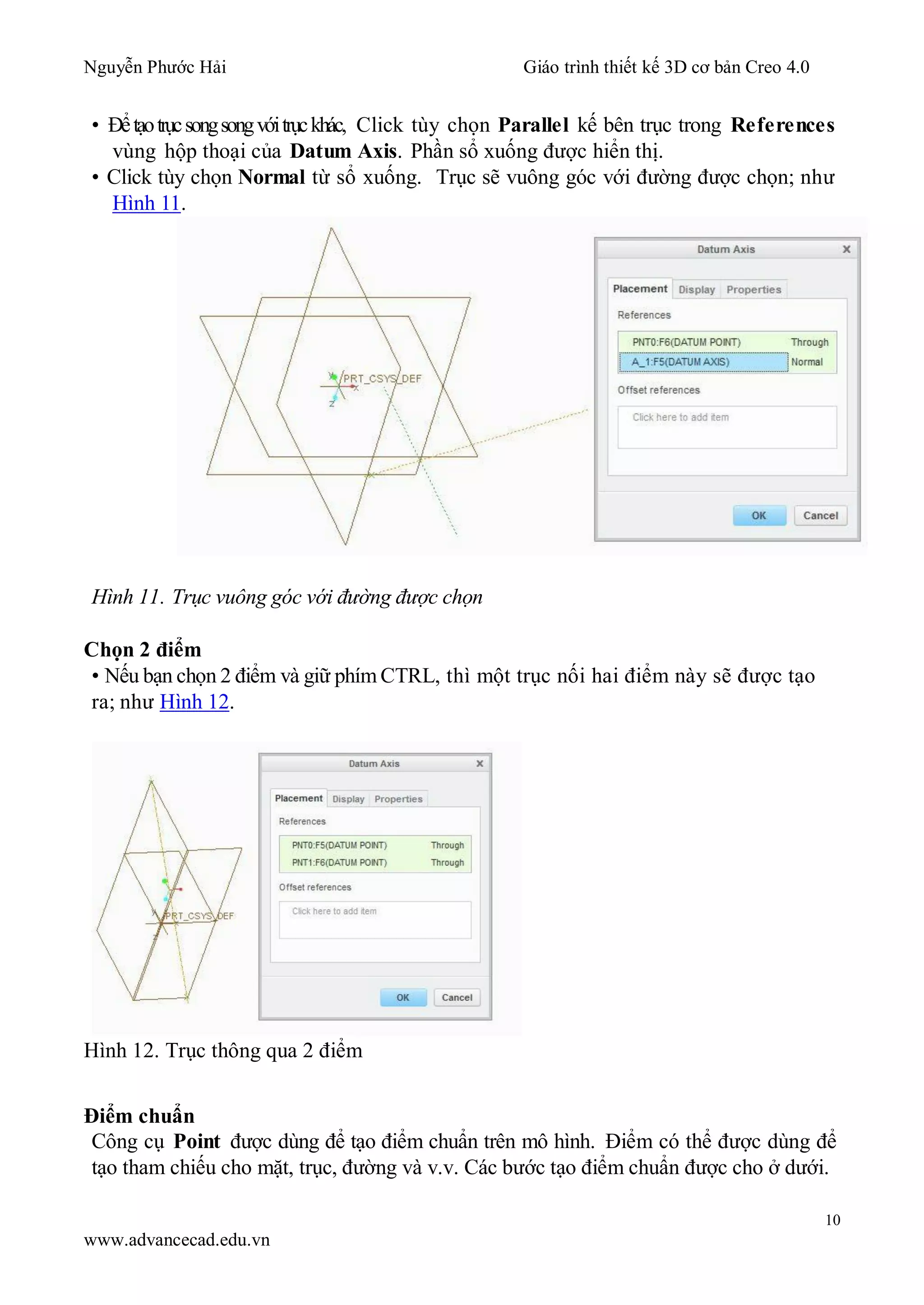 Nguyễn Phước Hải Giáo trình thiết kế 3D cơ bản Creo 4.0
10
www.advancecad.edu.vn
• Đểtạotrụcsongsongvớitrụckhác, Click tùy chọn Parallel kế bên trục trong References
vùng hộp thoại của Datum Axis. Phần sổ xuống được hiển thị.
• Click tùy chọn Normal từ sổ xuống. Trục sẽ vuông góc với đường được chọn; như
Hình 11.
Hình 11. Trục vuông góc với đường được chọn
Chọn 2 điểm
• Nếu bạn chọn 2 điểm và giữ phím CTRL, thì một trục nối hai điểm này sẽ được tạo
ra; như Hình 12.
Hình 12. Trục thông qua 2 điểm
Điểm chuẩn
Công cụ Point được dùng để tạo điểm chuẩn trên mô hình. Điểm có thể được dùng để
tạo tham chiếu cho mặt, trục, đường và v.v. Các bước tạo điểm chuẩn được cho ở dưới.
 