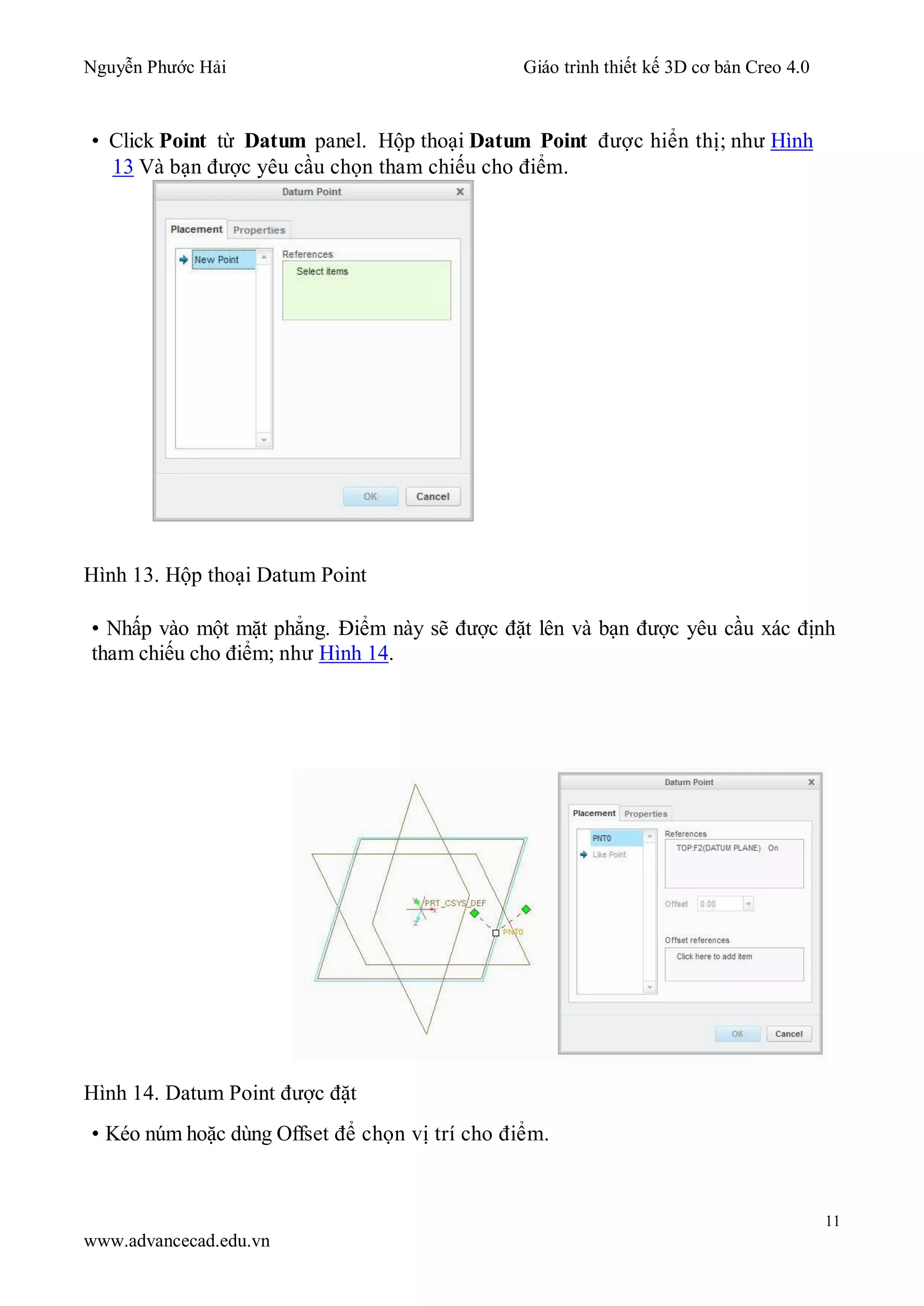Nguyễn Phước Hải Giáo trình thiết kế 3D cơ bản Creo 4.0
11
www.advancecad.edu.vn
• Click Point từ Datum panel. Hộp thoại Datum Point được hiển thị; như Hình
13 Và bạn được yêu cầu chọn tham chiếu cho điểm.
Hình 13. Hộp thoại Datum Point
• Nhấp vào một mặt phẳng. Điểm này sẽ được đặt lên và bạn được yêu cầu xác định
tham chiếu cho điểm; như Hình 14.
Hình 14. Datum Point được đặt
• Kéo núm hoặc dùng Offset để chọn vị trí cho điểm.
 