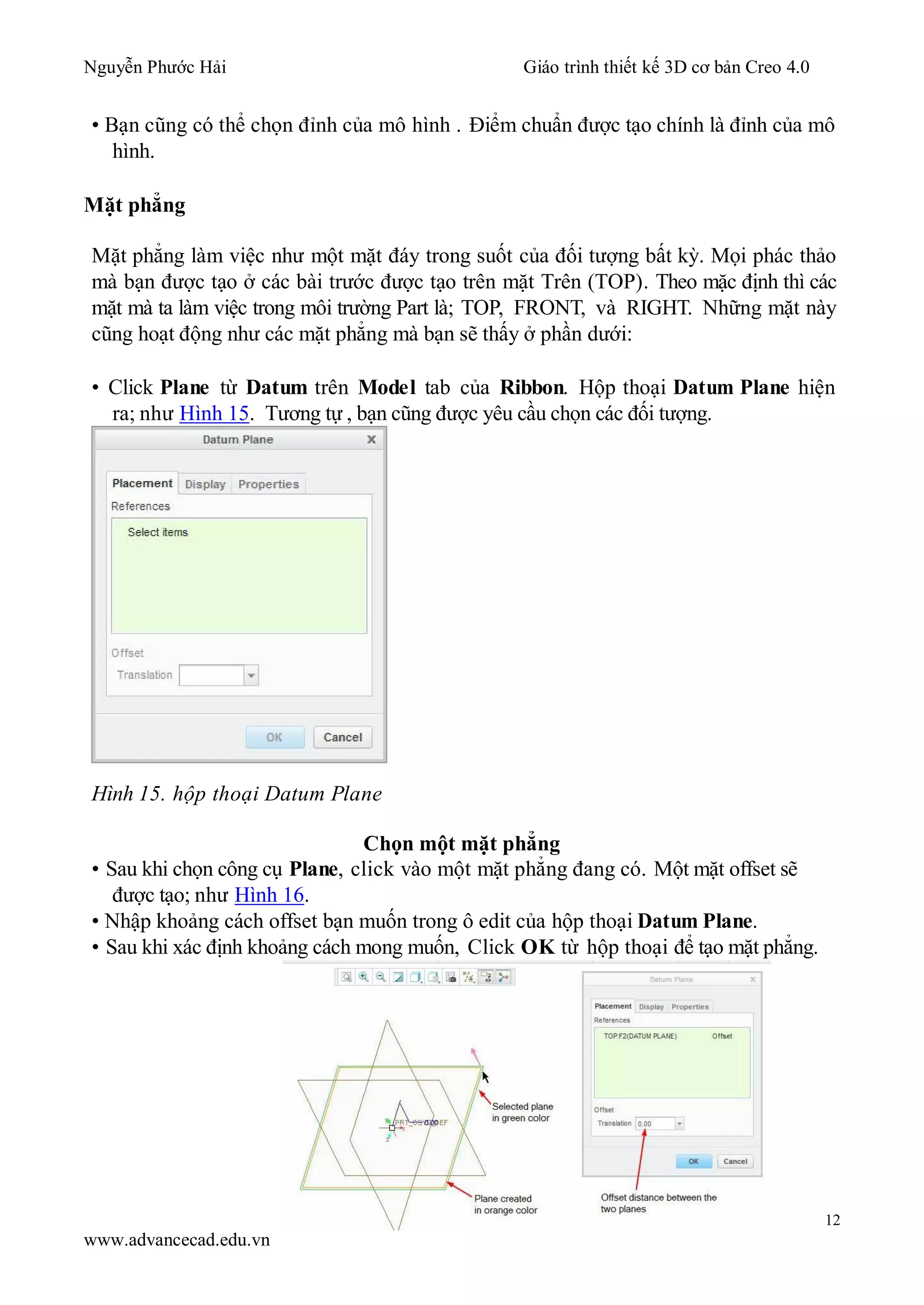 Nguyễn Phước Hải Giáo trình thiết kế 3D cơ bản Creo 4.0
12
www.advancecad.edu.vn
• Bạn cũng có thể chọn đỉnh của mô hình . Điểm chuẩn được tạo chính là đỉnh của mô
hình.
Mặt phẳng
Mặt phẳng làm việc như một mặt đáy trong suốt của đối tượng bất kỳ. Mọi phác thảo
mà bạn được tạo ở các bài trước được tạo trên mặt Trên (TOP). Theo mặc định thì các
mặt mà ta làm việc trong môi trường Part là; TOP, FRONT, và RIGHT. Những mặt này
cũng hoạt động như các mặt phẳng mà bạn sẽ thấy ở phần dưới:
• Click Plane từ Datum trên Model tab của Ribbon. Hộp thoại Datum Plane hiện
ra; như Hình 15. Tương tự , bạn cũng được yêu cầu chọn các đối tượng.
Hình 15. hộp thoại Datum Plane
Chọn một mặt phẳng
• Sau khi chọn công cụ Plane, click vào một mặt phẳng đang có. Một mặt offset sẽ
được tạo; như Hình 16.
• Nhập khoảng cách offset bạn muốn trong ô edit của hộp thoại Datum Plane.
• Sau khi xác định khoảng cách mong muốn, Click OK từ hộp thoại để tạo mặt phẳng.
 