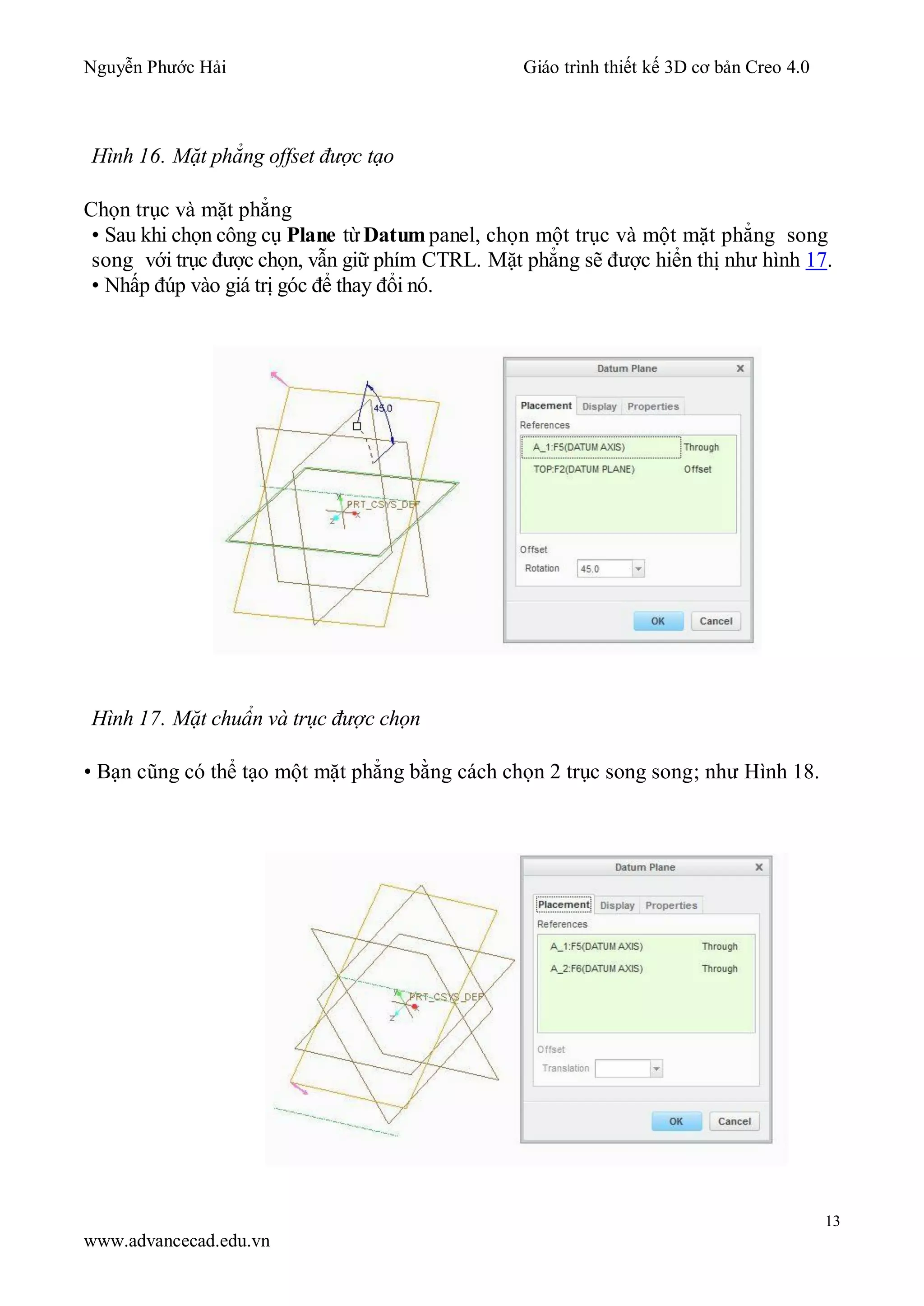 Nguyễn Phước Hải Giáo trình thiết kế 3D cơ bản Creo 4.0
13
www.advancecad.edu.vn
Hình 16. Mặt phẳng offset được tạo
Chọn trục và mặt phẳng
• Sau khi chọn công cụ Plane từDatum panel, chọn một trục và một mặt phẳng song
song với trục được chọn, vẫn giữ phím CTRL. Mặt phẳng sẽ được hiển thị như hình 17.
• Nhấp đúp vào giá trị góc để thay đổi nó.
Hình 17. Mặt chuẩn và trục được chọn
• Bạn cũng có thể tạo một mặt phẳng bằng cách chọn 2 trục song song; như Hình 18.
 