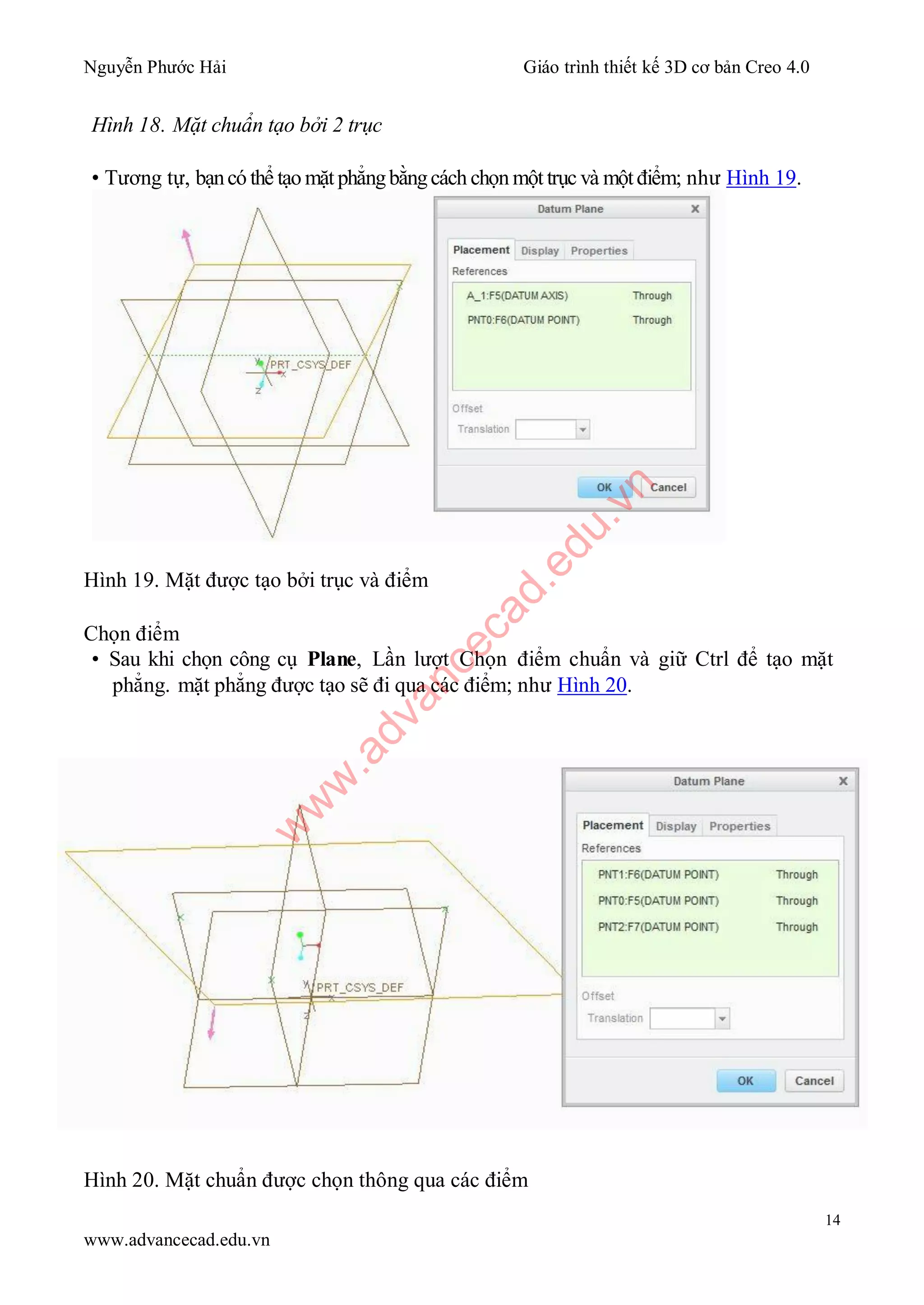 Nguyễn Phước Hải Giáo trình thiết kế 3D cơ bản Creo 4.0
14
www.advancecad.edu.vn
Hình 18. Mặt chuẩn tạo bởi 2 trục
• Tương tự, bạncó thể tạo mặt phẳngbằngcách chọn một trục và một điểm; như Hình 19.
Hình 19. Mặt được tạo bởi trục và điểm
Chọn điểm
• Sau khi chọn công cụ Plane, Lần lượt Chọn điểm chuẩn và giữ Ctrl để tạo mặt
phẳng. mặt phẳng được tạo sẽ đi qua các điểm; như Hình 20.
Hình 20. Mặt chuẩn được chọn thông qua các điểm
w
w
w
.advancecad.edu.vn
 