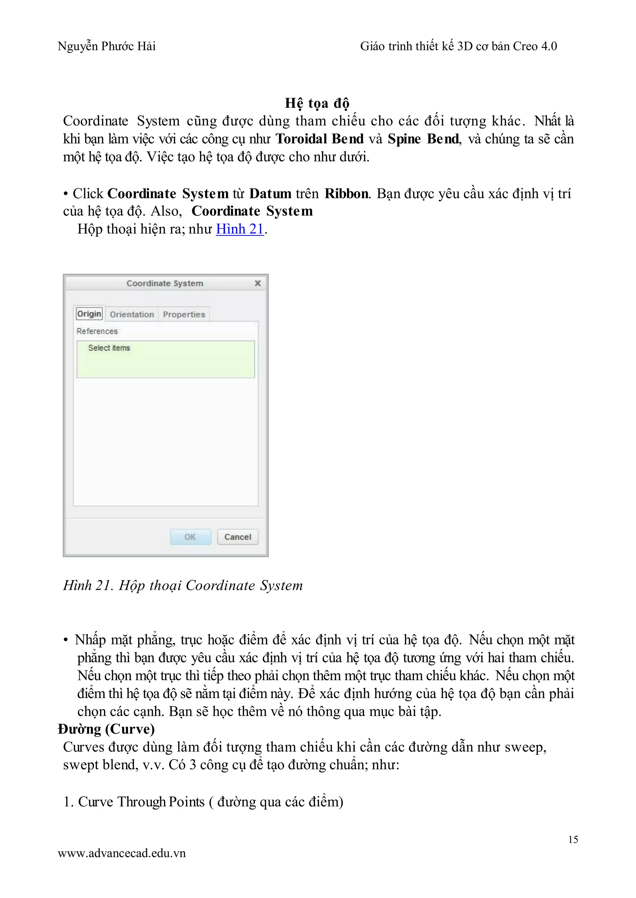 Nguyễn Phước Hải Giáo trình thiết kế 3D cơ bản Creo 4.0
15
www.advancecad.edu.vn
Hệ tọa độ
Coordinate System cũng được dùng tham chiếu cho các đối tượng khác. Nhất là
khi bạn làm việc với các công cụ như Toroidal Bend và Spine Bend, và chúng ta sẽ cần
một hệ tọa độ. Việc tạo hệ tọa độ được cho như dưới.
• Click Coordinate System từ Datum trên Ribbon. Bạn được yêu cầu xác định vị trí
của hệ tọa độ. Also, Coordinate System
Hộp thoại hiện ra; như Hình 21.
Hình 21. Hộp thoại Coordinate System
• Nhấp mặt phẳng, trục hoặc điểm để xác định vị trí của hệ tọa độ. Nếu chọn một mặt
phẳng thì bạn được yêu cầu xác định vị trí của hệ tọa độ tương ứng với hai tham chiếu.
Nếu chọn một trục thì tiếp theo phải chọn thêm một trục tham chiếu khác. Nếu chọn một
điểm thì hệ tọa độ sẽ nằm tại điểm này. Để xác định hướng của hệ tọa độ bạn cần phải
chọn các cạnh. Bạn sẽ học thêm về nó thông qua mục bài tập.
Đường (Curve)
Curves được dùng làm đối tượng tham chiếu khi cần các đường dẫn như sweep,
swept blend, v.v. Có 3 công cụ để tạo đường chuẩn; như:
1. Curve Through Points ( đường qua các điểm)
 