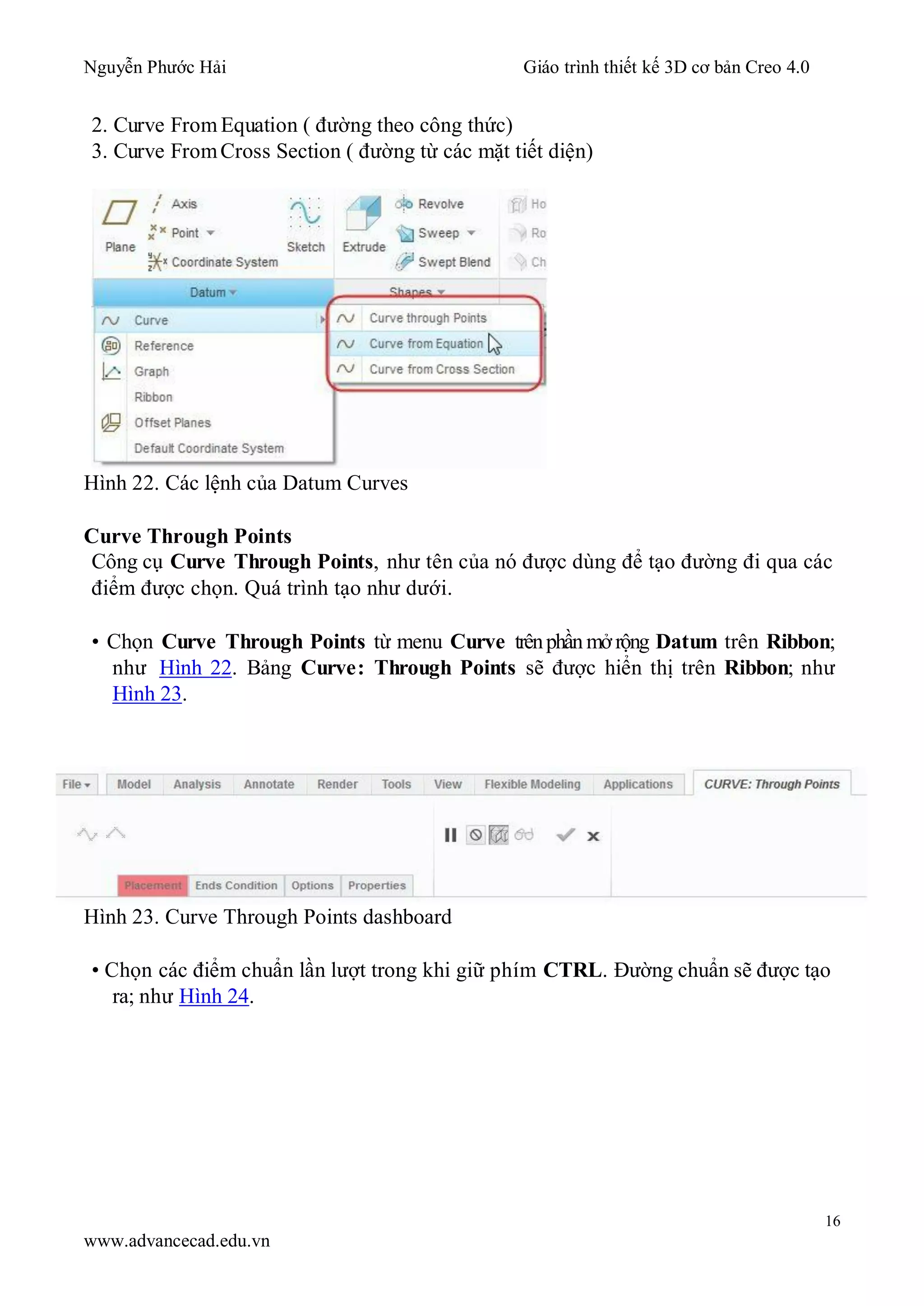 Nguyễn Phước Hải Giáo trình thiết kế 3D cơ bản Creo 4.0
16
www.advancecad.edu.vn
2. Curve From Equation ( đường theo công thức)
3. Curve FromCross Section ( đường từ các mặt tiết diện)
Hình 22. Các lệnh của Datum Curves
Curve Through Points
Công cụ Curve Through Points, như tên của nó được dùng để tạo đường đi qua các
điểm được chọn. Quá trình tạo như dưới.
• Chọn Curve Through Points từ menu Curve trênphần mởrộng Datum trên Ribbon;
như Hình 22. Bảng Curve: Through Points sẽ được hiển thị trên Ribbon; như
Hình 23.
Hình 23. Curve Through Points dashboard
• Chọn các điểm chuẩn lần lượt trong khi giữ phím CTRL. Đường chuẩn sẽ được tạo
ra; như Hình 24.
 