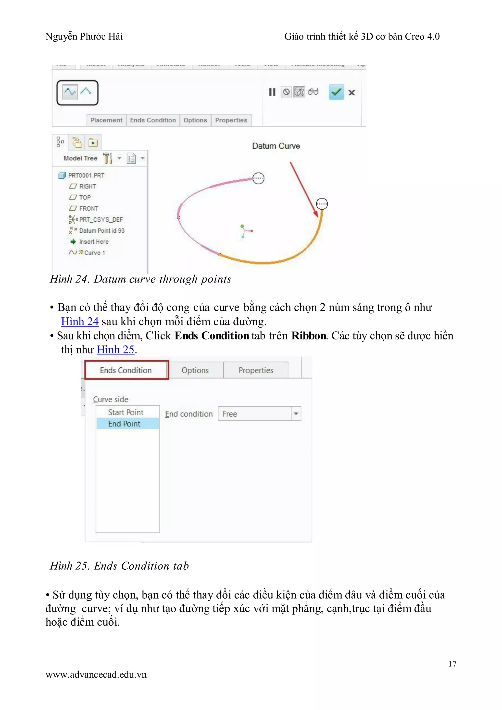 Nguyễn Phước Hải Giáo trình thiết kế 3D cơ bản Creo 4.0
17
www.advancecad.edu.vn
Hình 24. Datum curve through points
• Bạn có thể thay đổi độ cong của curve bằng cách chọn 2 núm sáng trong ô như
Hình 24 sau khi chọn mỗi điểm của đường.
• Sau khi chọn điểm, Click Ends Condition tab trên Ribbon. Các tùy chọn sẽ được hiển
thị như Hình 25.
Hình 25. Ends Condition tab
• Sử dụng tùy chọn, bạn có thể thay đổi các điều kiện của điểm đâu và điểm cuối của
đường curve; ví dụ như tạo đường tiếp xúc với mặt phẳng, cạnh,trục tại điểm đầu
hoặc điểm cuối.
 