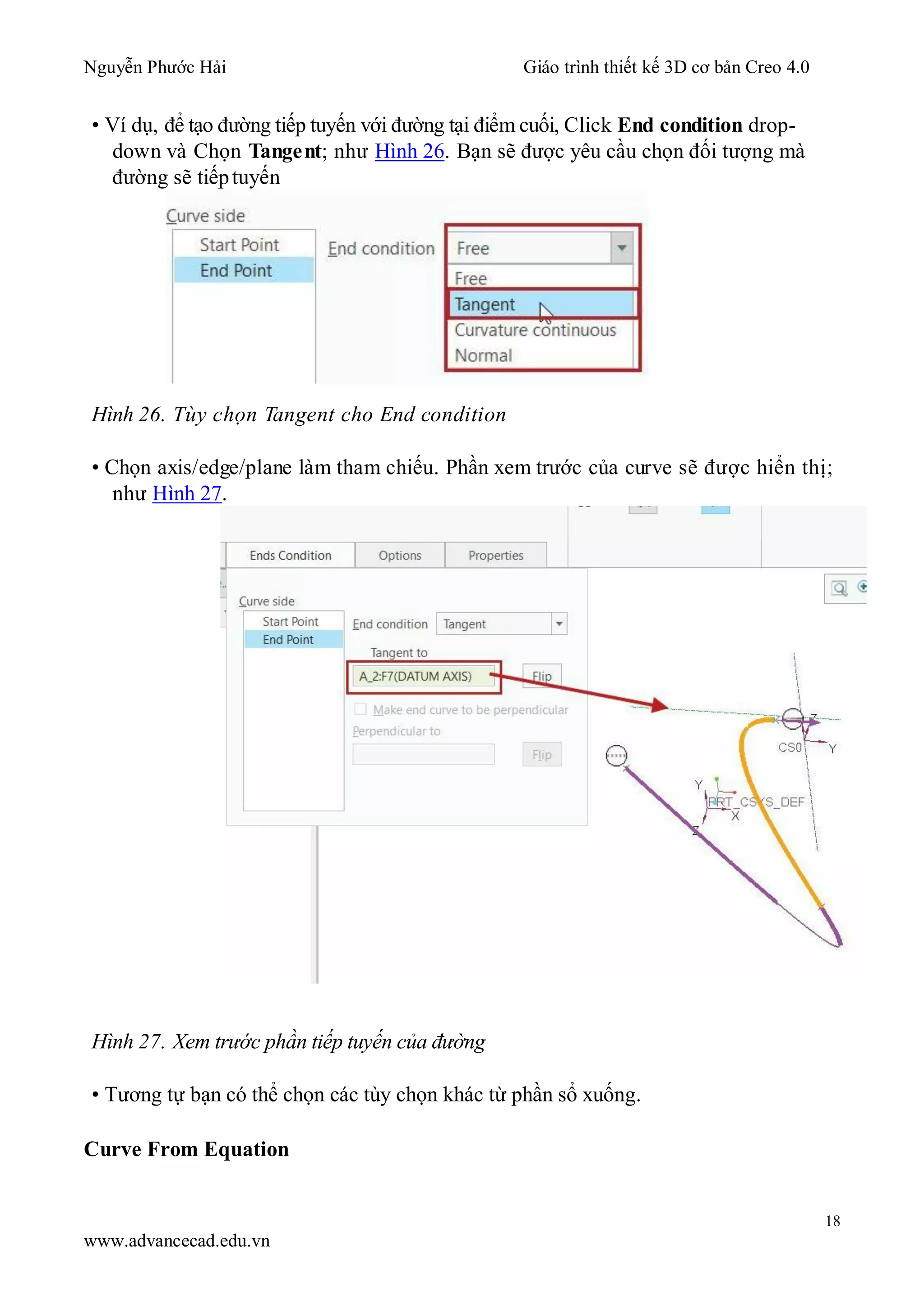 Nguyễn Phước Hải Giáo trình thiết kế 3D cơ bản Creo 4.0
18
www.advancecad.edu.vn
• Ví dụ, để tạo đường tiếp tuyến với đường tại điểm cuối, Click End condition drop-
down và Chọn Tangent; như Hình 26. Bạn sẽ được yêu cầu chọn đối tượng mà
đường sẽ tiếptuyến
Hình 26. Tùy chọn Tangent cho End condition
• Chọn axis/edge/plane làm tham chiếu. Phần xem trước của curve sẽ được hiển thị;
như Hình 27.
Hình 27. Xem trước phần tiếp tuyến của đường
• Tương tự bạn có thể chọn các tùy chọn khác từ phần sổ xuống.
Curve From Equation
 