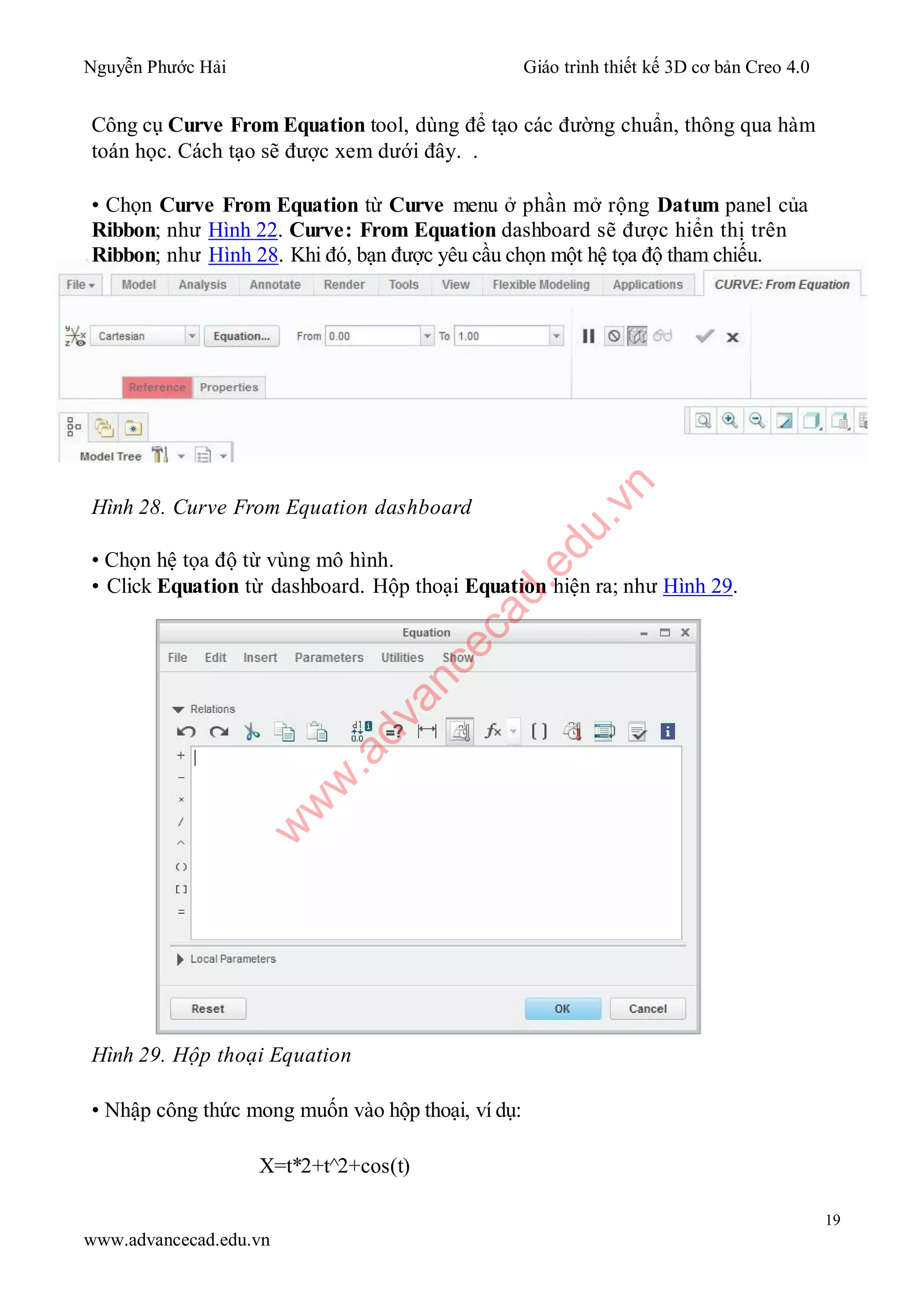 Nguyễn Phước Hải Giáo trình thiết kế 3D cơ bản Creo 4.0
19
www.advancecad.edu.vn
Công cụ Curve From Equation tool, dùng để tạo các đường chuẩn, thông qua hàm
toán học. Cách tạo sẽ được xem dưới đây. .
• Chọn Curve From Equation từ Curve menu ở phần mở rộng Datum panel của
Ribbon; như Hình 22. Curve: From Equation dashboard sẽ được hiển thị trên
Ribbon; như Hình 28. Khi đó, bạn được yêu cầu chọn một hệ tọa độ tham chiếu.
Hình 28. Curve From Equation dashboard
• Chọn hệ tọa độ từ vùng mô hình.
• Click Equation từ dashboard. Hộp thoại Equation hiện ra; như Hình 29.
Hình 29. Hộp thoại Equation
• Nhập công thức mong muốn vào hộp thoại, ví dụ:
X=t*2+t^2+cos(t)
w
w
w
.advancecad.edu.vn
 