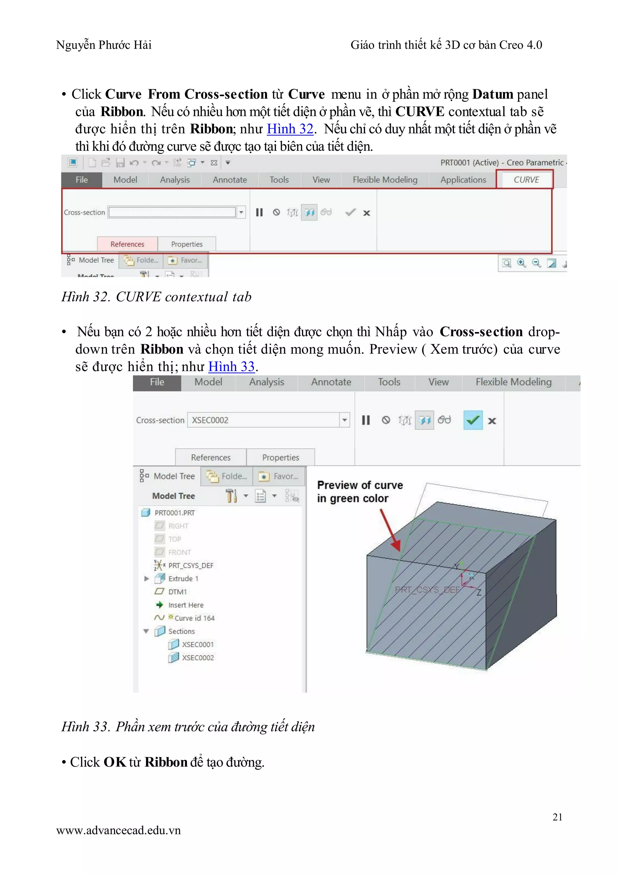 Nguyễn Phước Hải Giáo trình thiết kế 3D cơ bản Creo 4.0
21
www.advancecad.edu.vn
• Click Curve From Cross-section từ Curve menu in ở phần mở rộng Datum panel
của Ribbon. Nếu có nhiều hơn một tiết diện ở phần vẽ, thì CURVE contextual tab sẽ
được hiển thị trên Ribbon; như Hình 32. Nếu chỉ có duy nhất một tiết diện ở phần vẽ
thì khi đó đường curve sẽ được tạo tại biên của tiết diện.
Hình 32. CURVE contextual tab
• Nếu bạn có 2 hoặc nhiều hơn tiết diện được chọn thì Nhấp vào Cross-section drop-
down trên Ribbon và chọn tiết diện mong muốn. Preview ( Xem trước) của curve
sẽ được hiển thị; như Hình 33.
Hình 33. Phần xem trước của đường tiết diện
• Click OK từ Ribbon để tạo đường.
 