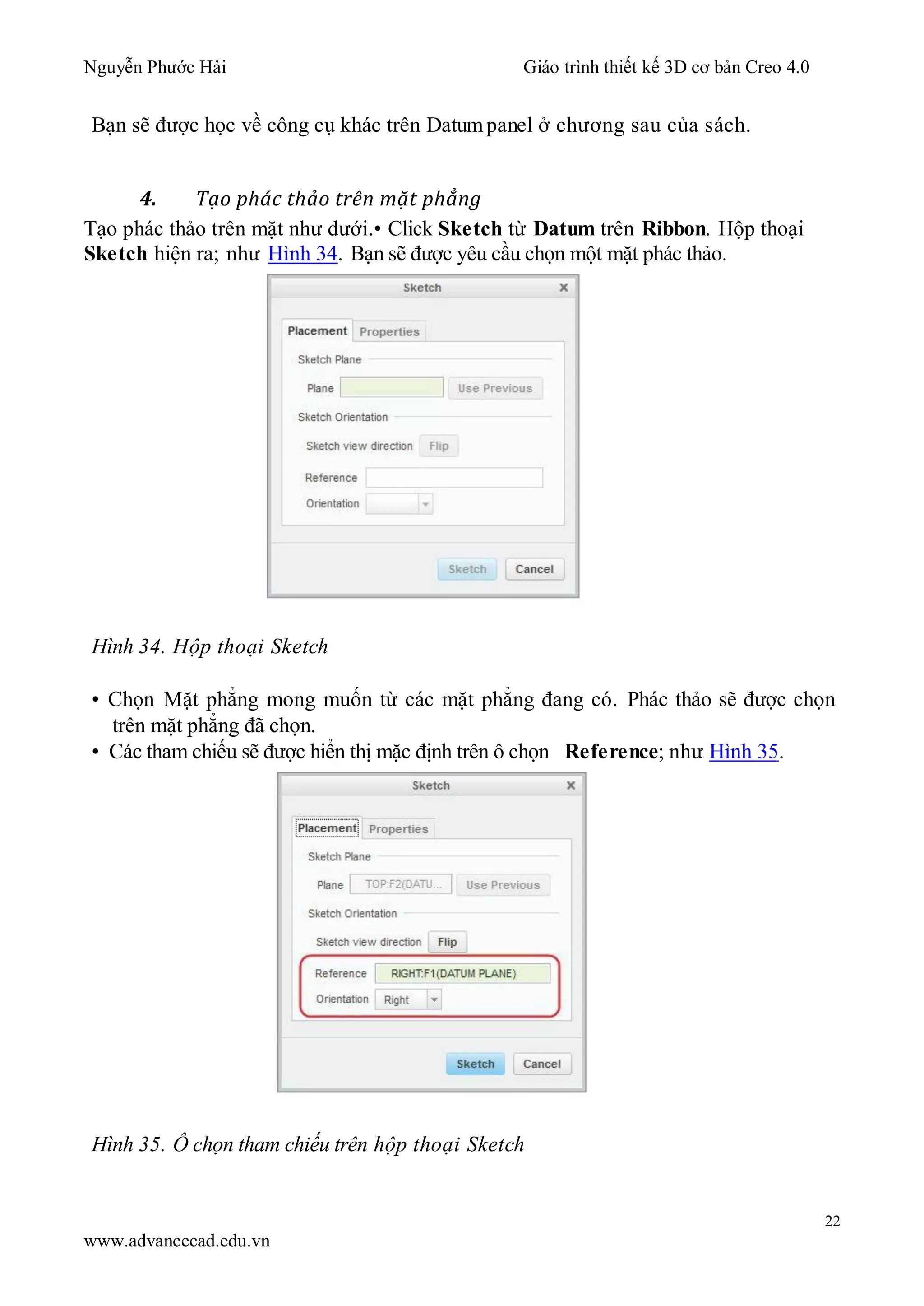 Nguyễn Phước Hải Giáo trình thiết kế 3D cơ bản Creo 4.0
22
www.advancecad.edu.vn
Bạn sẽ được học về công cụ khác trên Datumpanel ở chương sau của sách.
4. Tạo phác thảo trên mặt phẳng
Tạo phác thảo trên mặt như dưới.• Click Sketch từ Datum trên Ribbon. Hộp thoại
Sketch hiện ra; như Hình 34. Bạn sẽ được yêu cầu chọn một mặt phác thảo.
Hình 34. Hộp thoại Sketch
• Chọn Mặt phẳng mong muốn từ các mặt phẳng đang có. Phác thảo sẽ được chọn
trên mặt phẳng đã chọn.
• Các tham chiếu sẽ được hiển thị mặc định trên ô chọn Reference; như Hình 35.
Hình 35. Ô chọn tham chiếu trên hộp thoại Sketch
 