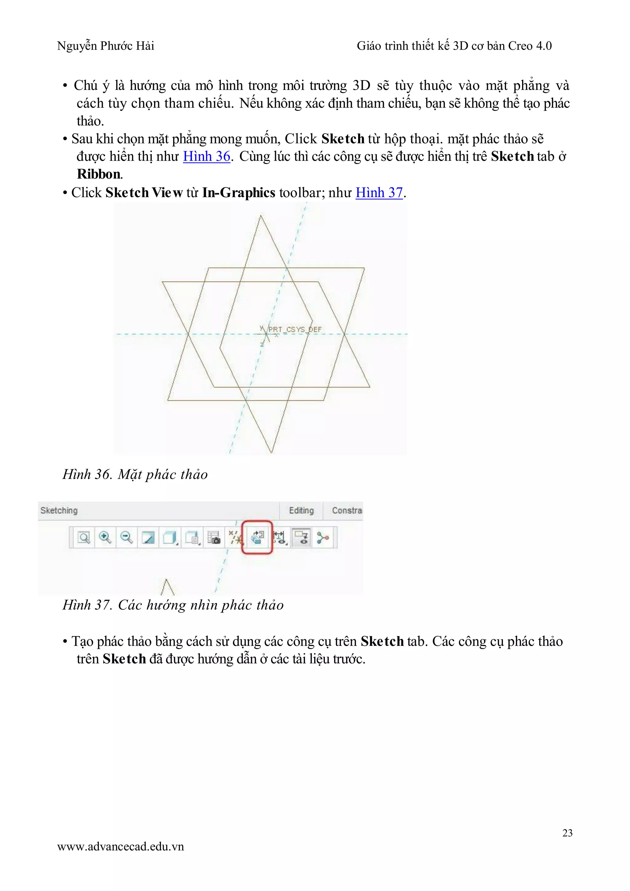 Nguyễn Phước Hải Giáo trình thiết kế 3D cơ bản Creo 4.0
23
www.advancecad.edu.vn
• Chú ý là hướng của mô hình trong môi trường 3D sẽ tùy thuộc vào mặt phẳng và
cách tùy chọn tham chiếu. Nếu không xác định tham chiếu, bạn sẽ không thể tạo phác
thảo.
• Sau khi chọn mặt phẳng mong muốn, Click Sketch từ hộp thoại. mặt phác thảo sẽ
được hiển thị như Hình 36. Cùng lúc thì các công cụ sẽ được hiển thị trê Sketch tab ở
Ribbon.
• Click Sketch View từ In-Graphics toolbar; như Hình 37.
Hình 36. Mặt phác thảo
Hình 37. Các hướng nhìn phác thảo
• Tạo phác thảo bằng cách sử dụng các công cụ trên Sketch tab. Các công cụ phác thảo
trên Sketch đã được hướng dẫn ở các tài liệu trước.
 