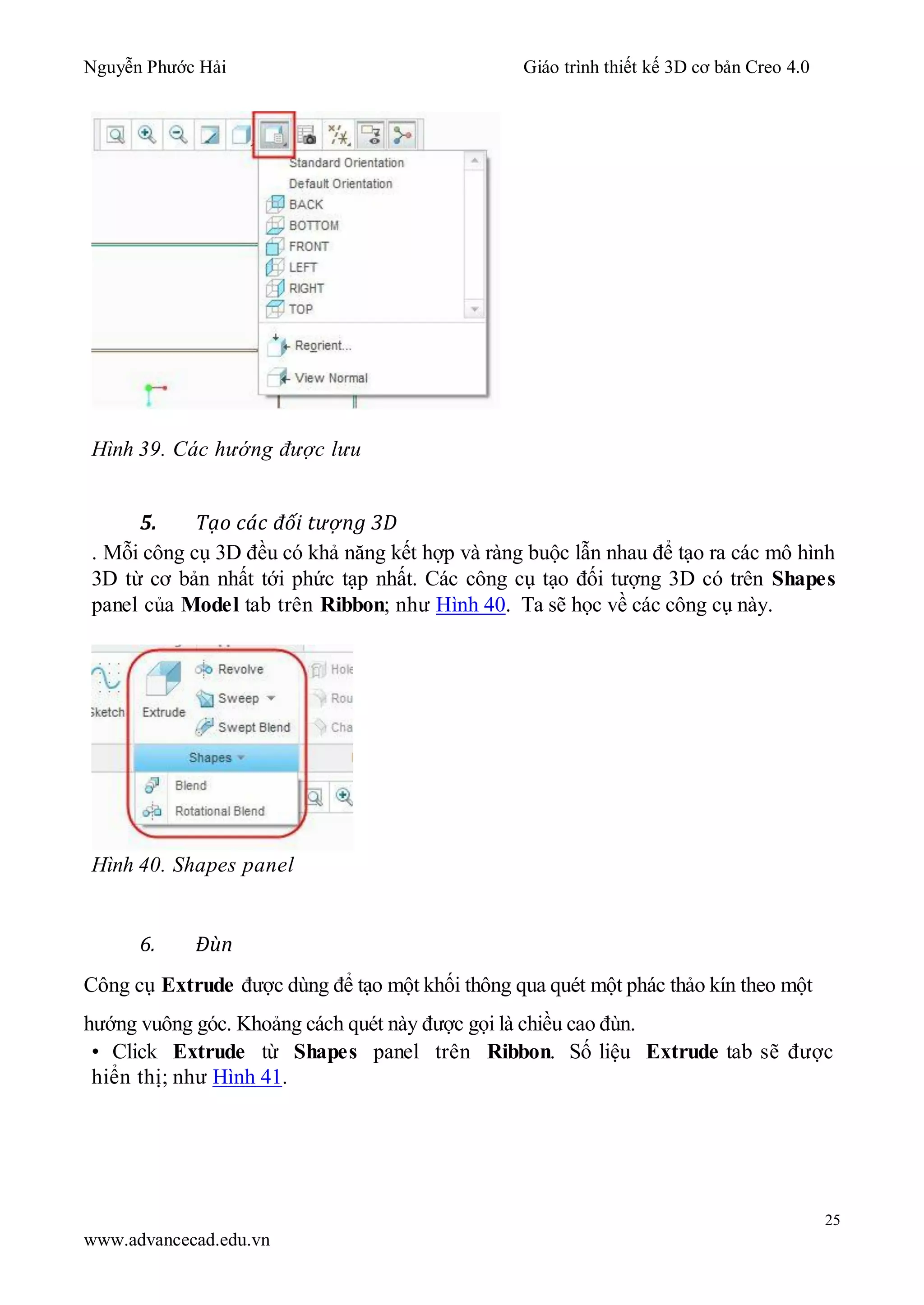 Nguyễn Phước Hải Giáo trình thiết kế 3D cơ bản Creo 4.0
25
www.advancecad.edu.vn
Hình 39. Các hướng được lưu
5. Tạo các đối tượng 3D
. Mỗi công cụ 3D đều có khả năng kết hợp và ràng buộc lẫn nhau để tạo ra các mô hình
3D từ cơ bản nhất tới phức tạp nhất. Các công cụ tạo đối tượng 3D có trên Shapes
panel của Model tab trên Ribbon; như Hình 40. Ta sẽ học về các công cụ này.
Hình 40. Shapes panel
6. Đùn
Công cụ Extrude được dùng để tạo một khối thông qua quét một phác thảo kín theo một
hướng vuông góc. Khoảng cách quét này được gọi là chiều cao đùn.
• Click Extrude từ Shapes panel trên Ribbon. Số liệu Extrude tab sẽ được
hiển thị; như Hình 41.
 