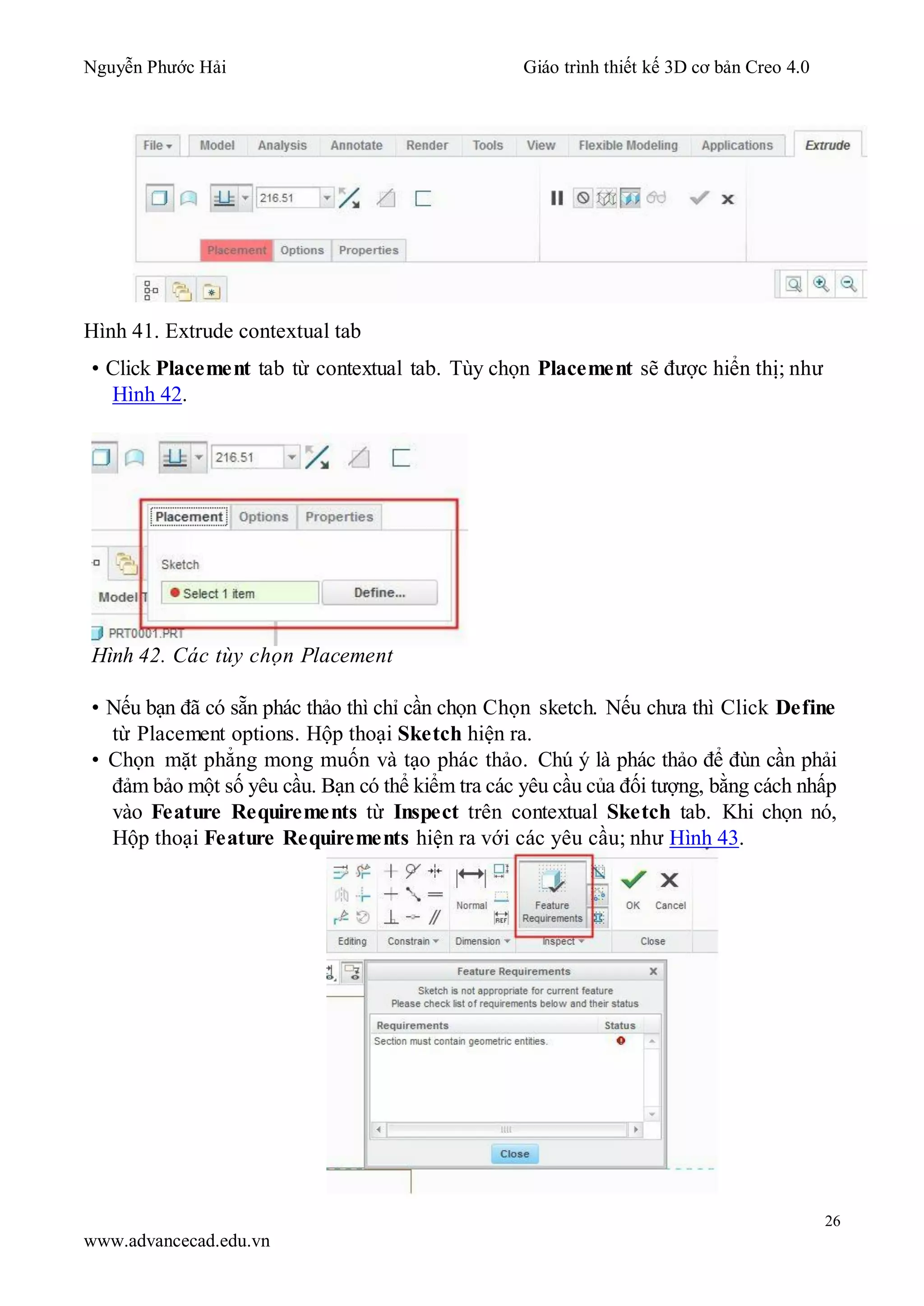 Nguyễn Phước Hải Giáo trình thiết kế 3D cơ bản Creo 4.0
26
www.advancecad.edu.vn
Hình 41. Extrude contextual tab
• Click Placement tab từ contextual tab. Tùy chọn Placement sẽ được hiển thị; như
Hình 42.
Hình 42. Các tùy chọn Placement
• Nếu bạn đã có sẵn phác thảo thì chỉ cần chọn Chọn sketch. Nếu chưa thì Click Define
từ Placement options. Hộp thoại Sketch hiện ra.
• Chọn mặt phẳng mong muốn và tạo phác thảo. Chú ý là phác thảo để đùn cần phải
đảm bảo một số yêu cầu. Bạn có thể kiểm tra các yêu cầu của đối tượng, bằng cách nhấp
vào Feature Requirements từ Inspect trên contextual Sketch tab. Khi chọn nó,
Hộp thoại Feature Requirements hiện ra với các yêu cầu; như Hình 43.
 
