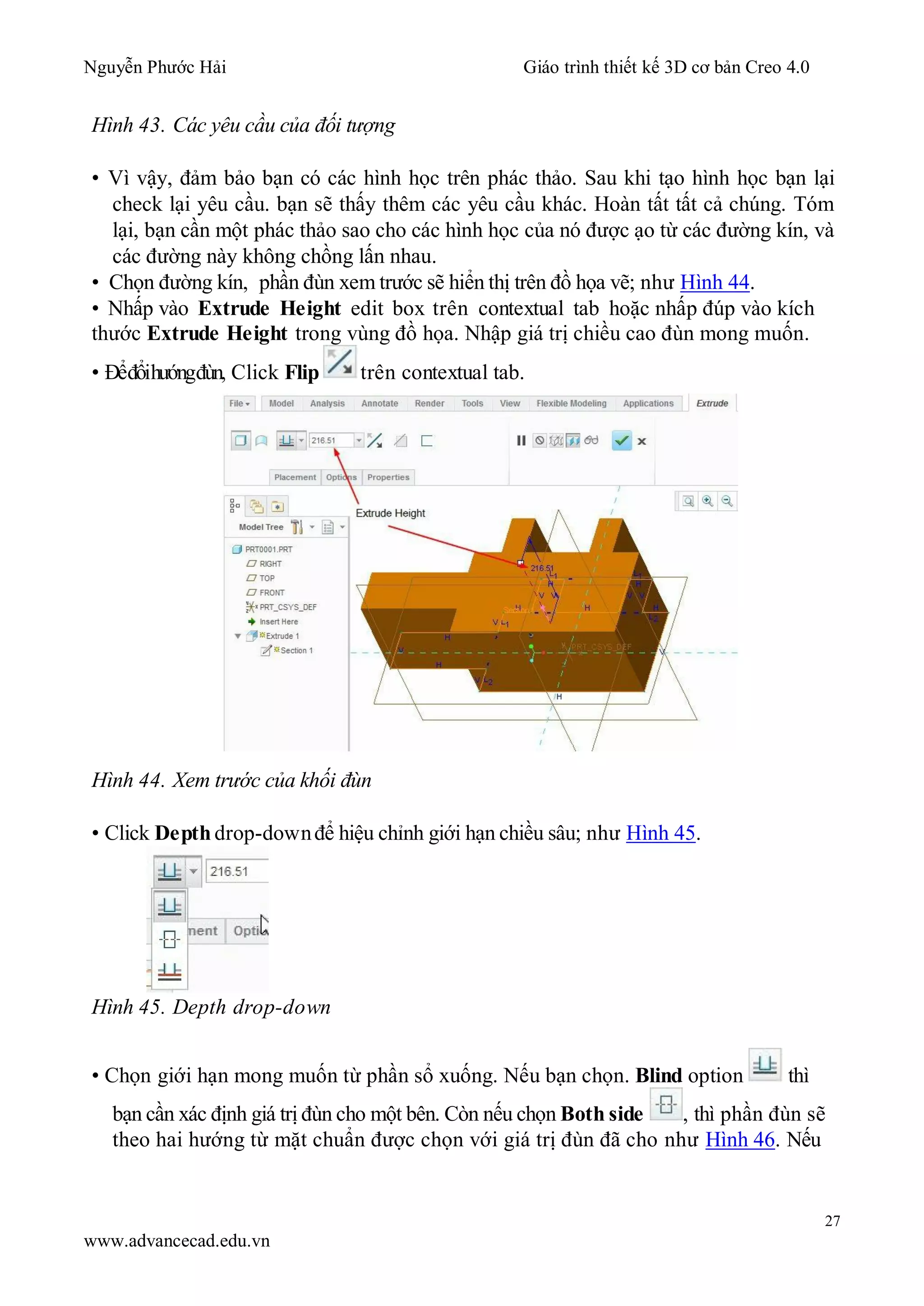 Nguyễn Phước Hải Giáo trình thiết kế 3D cơ bản Creo 4.0
27
www.advancecad.edu.vn
Hình 43. Các yêu cầu của đối tượng
• Vì vậy, đảm bảo bạn có các hình học trên phác thảo. Sau khi tạo hình học bạn lại
check lại yêu cầu. bạn sẽ thấy thêm các yêu cầu khác. Hoàn tất tất cả chúng. Tóm
lại, bạn cần một phác thảo sao cho các hình học của nó được ạo từ các đường kín, và
các đường này không chồng lấn nhau.
• Chọn đường kín, phần đùn xem trước sẽ hiển thị trên đồ họa vẽ; như Hình 44.
• Nhấp vào Extrude Height edit box trên contextual tab hoặc nhấp đúp vào kích
thước Extrude Height trong vùng đồ họa. Nhập giá trị chiều cao đùn mong muốn.
• Đểđổihướngđùn, Click Flip trên contextual tab.
Hình 44. Xem trước của khối đùn
• Click Depth drop-downđể hiệu chỉnh giới hạn chiều sâu; như Hình 45.
Hình 45. Depth drop-down
• Chọn giới hạn mong muốn từ phần sổ xuống. Nếu bạn chọn. Blind option thì
bạn cần xác định giá trị đùn cho một bên. Còn nếu chọn Both side , thì phần đùn sẽ
theo hai hướng từ mặt chuẩn được chọn với giá trị đùn đã cho như Hình 46. Nếu
 