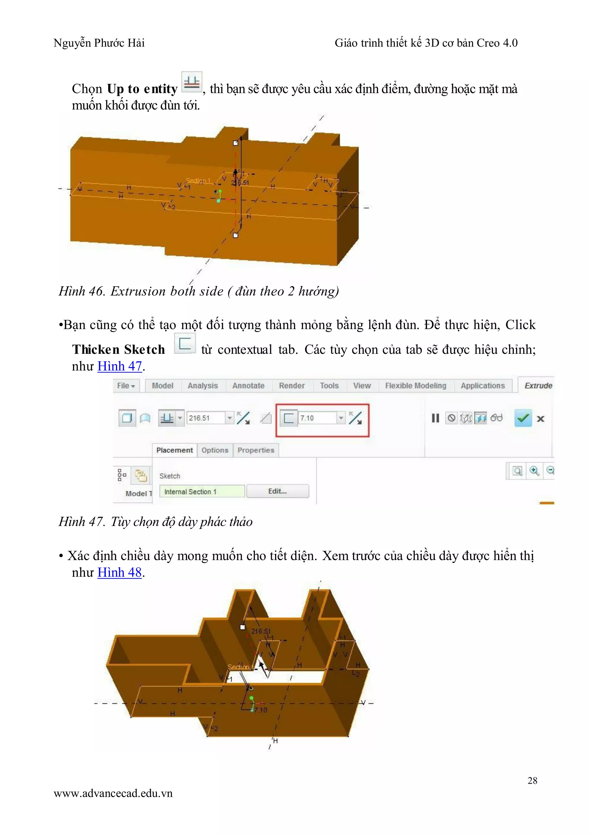 Nguyễn Phước Hải Giáo trình thiết kế 3D cơ bản Creo 4.0
28
www.advancecad.edu.vn
Chọn Up to entity , thì bạn sẽ được yêu cầu xác định điểm, đường hoặc mặt mà
muốn khối được đùn tới.
Hình 46. Extrusion both side ( đùn theo 2 hướng)
•Bạn cũng có thể tạo một đối tượng thành mỏng bằng lệnh đùn. Để thực hiện, Click
Thicken Sketch từ contextual tab. Các tùy chọn của tab sẽ được hiệu chỉnh;
như Hình 47.
Hình 47. Tùy chọn độ dày phác thảo
• Xác định chiều dày mong muốn cho tiết diện. Xem trước của chiều dày được hiển thị
như Hình 48.
 
