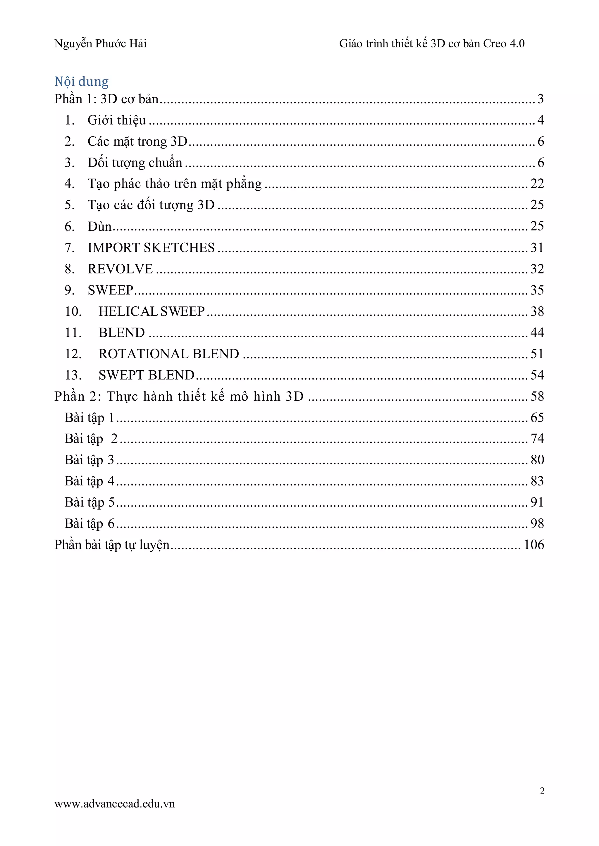 Nguyễn Phước Hải Giáo trình thiết kế 3D cơ bản Creo 4.0
2
www.advancecad.edu.vn
Nội dung
Phần 1: 3D cơ bản........................................................................................................3
1. Giới thiệu ...........................................................................................................4
2. Các mặt trong 3D................................................................................................6
3. Đối tượng chuẩn .................................................................................................6
4. Tạo phác thảo trên mặt phẳng .........................................................................22
5. Tạo các đối tượng 3D ...................................................................................... 25
6. Đùn...................................................................................................................25
7. IMPORT SKETCHES ...................................................................................... 31
8. REVOLVE .......................................................................................................32
9. SWEEP.............................................................................................................35
10. HELICALSWEEP......................................................................................... 38
11. BLEND .........................................................................................................44
12. ROTATIONAL BLEND ...............................................................................51
13. SWEPT BLEND............................................................................................ 54
Phần 2: Thực hành thiết kế mô hình 3D ............................................................. 58
Bài tập 1..................................................................................................................65
Bài tập 2.................................................................................................................74
Bài tập 3..................................................................................................................80
Bài tập 4..................................................................................................................83
Bài tập 5..................................................................................................................91
Bài tập 6..................................................................................................................98
Phần bài tập tự luyện................................................................................................. 106
 