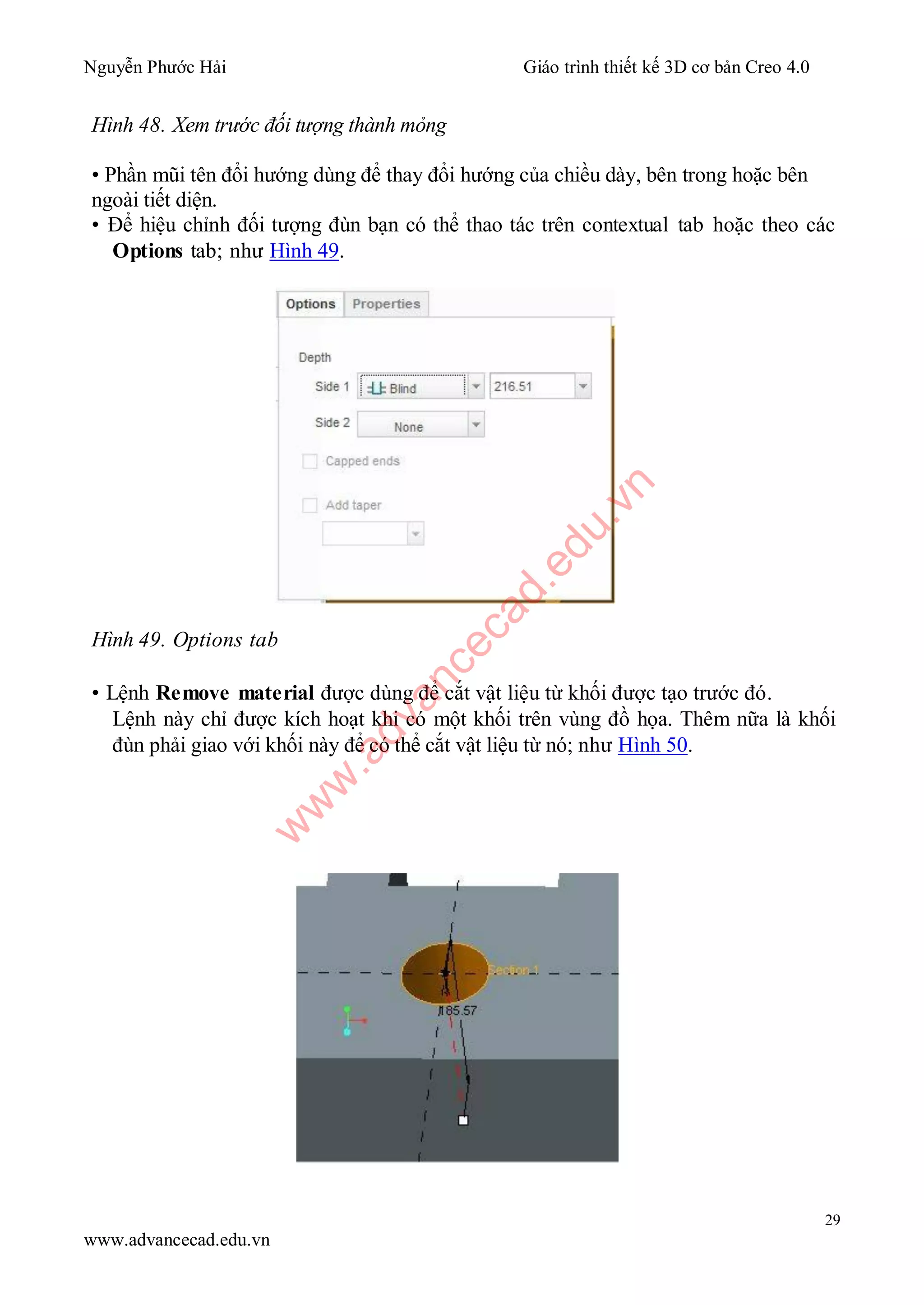 Nguyễn Phước Hải Giáo trình thiết kế 3D cơ bản Creo 4.0
29
www.advancecad.edu.vn
Hình 48. Xem trước đối tượng thành mỏng
• Phần mũi tên đổi hướng dùng để thay đổi hướng của chiều dày, bên trong hoặc bên
ngoài tiết diện.
• Để hiệu chỉnh đối tượng đùn bạn có thể thao tác trên contextual tab hoặc theo các
Options tab; như Hình 49.
Hình 49. Options tab
• Lệnh Remove material được dùng để cắt vật liệu từ khối được tạo trước đó.
Lệnh này chỉ được kích hoạt khi có một khối trên vùng đồ họa. Thêm nữa là khối
đùn phải giao với khối này để có thể cắt vật liệu từ nó; như Hình 50.
w
w
w
.advancecad.edu.vn
 