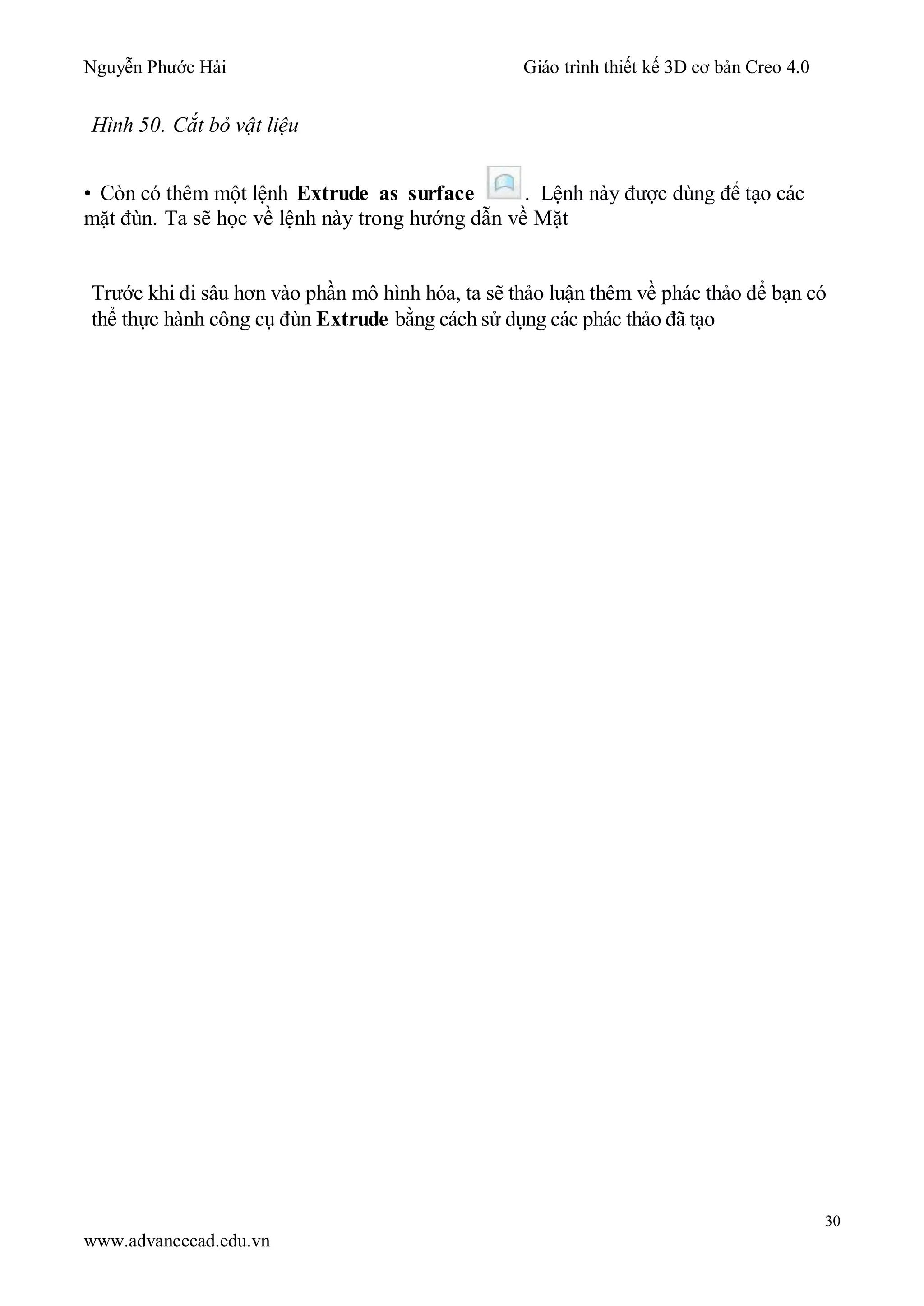 Nguyễn Phước Hải Giáo trình thiết kế 3D cơ bản Creo 4.0
30
www.advancecad.edu.vn
Hình 50. Cắt bỏ vật liệu
• Còn có thêm một lệnh Extrude as surface . Lệnh này được dùng để tạo các
mặt đùn. Ta sẽ học về lệnh này trong hướng dẫn về Mặt
Trước khi đi sâu hơn vào phần mô hình hóa, ta sẽ thảo luận thêm về phác thảo để bạn có
thể thực hành công cụ đùn Extrude bằng cách sử dụng các phác thảo đã tạo
 
