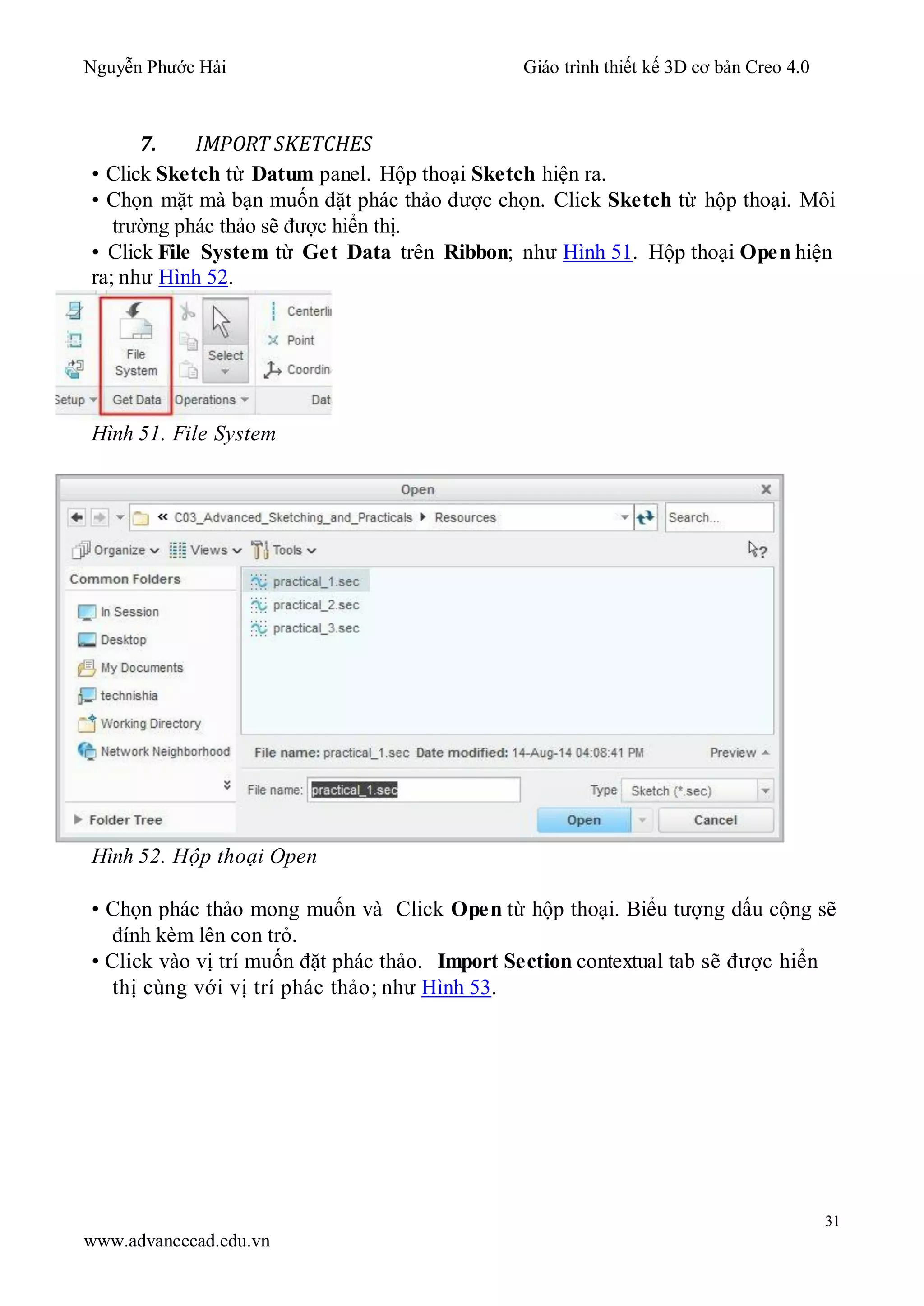 Nguyễn Phước Hải Giáo trình thiết kế 3D cơ bản Creo 4.0
31
www.advancecad.edu.vn
7. IMPORT SKETCHES
• Click Sketch từ Datum panel. Hộp thoại Sketch hiện ra.
• Chọn mặt mà bạn muốn đặt phác thảo được chọn. Click Sketch từ hộp thoại. Môi
trường phác thảo sẽ được hiển thị.
• Click File System từ Get Data trên Ribbon; như Hình 51. Hộp thoại Open hiện
ra; như Hình 52.
Hình 51. File System
Hình 52. Hộp thoại Open
• Chọn phác thảo mong muốn và Click Open từ hộp thoại. Biểu tượng dấu cộng sẽ
đính kèm lên con trỏ.
• Click vào vị trí muốn đặt phác thảo. Import Section contextual tab sẽ được hiển
thị cùng với vị trí phác thảo; như Hình 53.
 