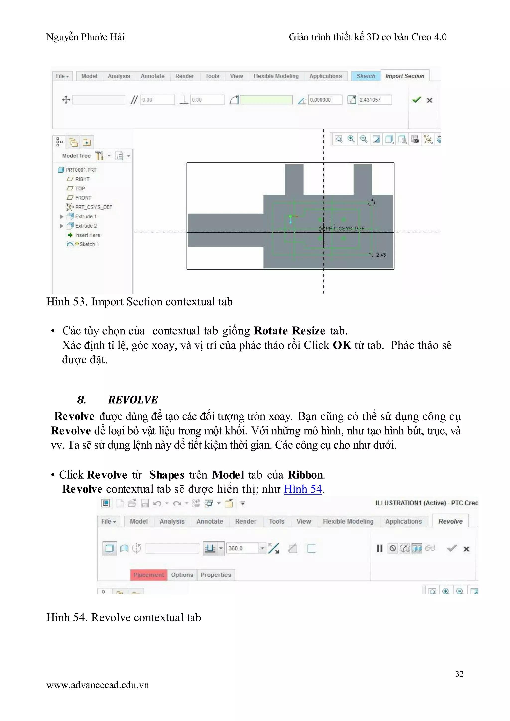 Nguyễn Phước Hải Giáo trình thiết kế 3D cơ bản Creo 4.0
32
www.advancecad.edu.vn
Hình 53. Import Section contextual tab
• Các tùy chọn của contextual tab giống Rotate Resize tab.
Xác định tỉ lệ, góc xoay, và vị trí của phác thảo rồi Click OK từ tab. Phác thảo sẽ
được đặt.
8. REVOLVE
Revolve được dùng để tạo các đối tượng tròn xoay. Bạn cũng có thể sử dụng công cụ
Revolve để loại bỏ vật liệu trong một khối. Với những mô hình, như tạo hình bút, trục, và
vv. Ta sẽ sử dụng lệnh này để tiết kiệm thời gian. Các công cụ cho như dưới.
• Click Revolve từ Shapes trên Model tab của Ribbon.
Revolve contextual tab sẽ được hiển thị; như Hình 54.
Hình 54. Revolve contextual tab
 