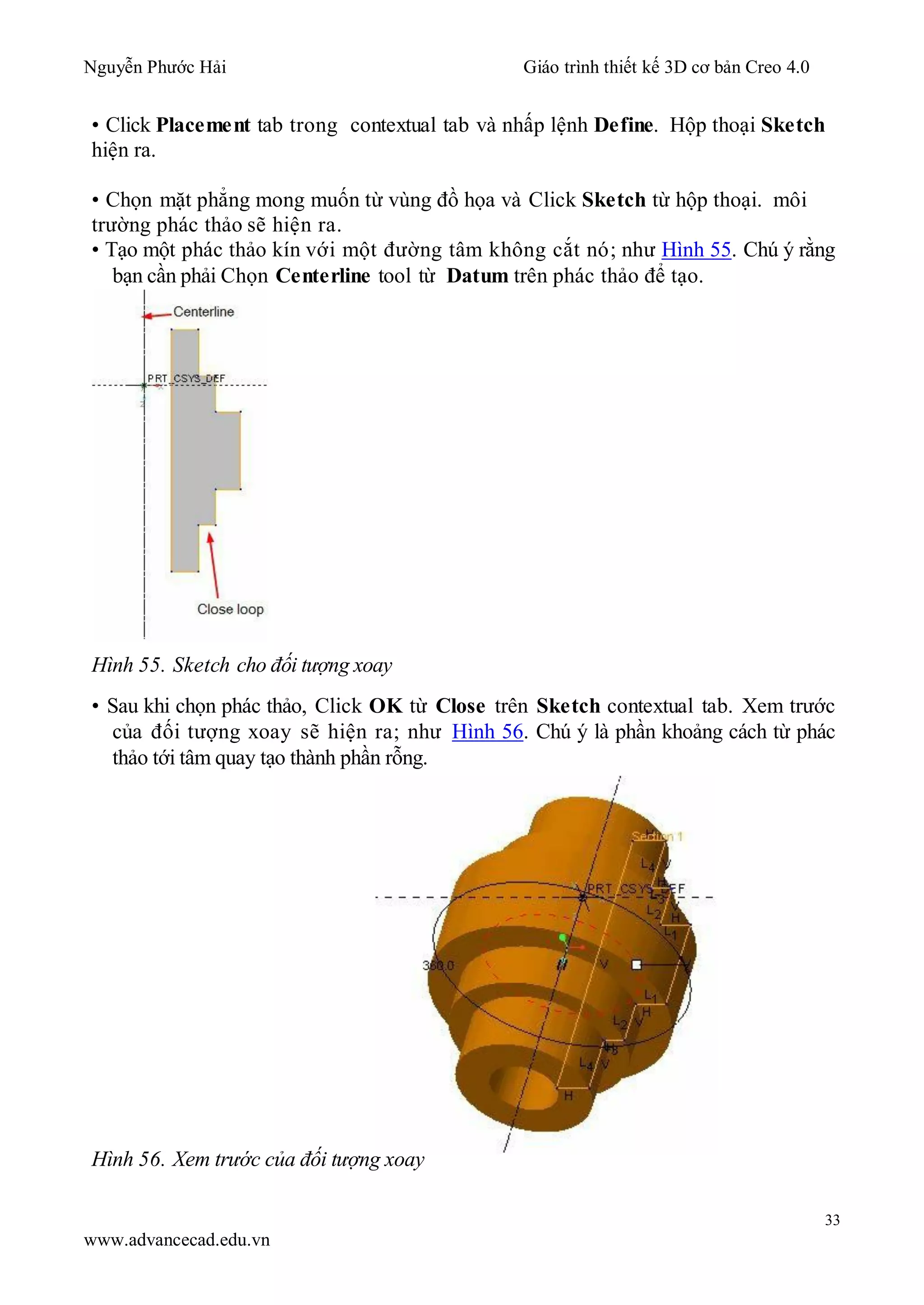 Nguyễn Phước Hải Giáo trình thiết kế 3D cơ bản Creo 4.0
33
www.advancecad.edu.vn
• Click Placement tab trong contextual tab và nhấp lệnh Define. Hộp thoại Sketch
hiện ra.
• Chọn mặt phẳng mong muốn từ vùng đồ họa và Click Sketch từ hộp thoại. môi
trường phác thảo sẽ hiện ra.
• Tạo một phác thảo kín với một đường tâm không cắt nó; như Hình 55. Chú ý rằng
bạn cần phải Chọn Centerline tool từ Datum trên phác thảo để tạo.
Hình 55. Sketch cho đối tượng xoay
• Sau khi chọn phác thảo, Click OK từ Close trên Sketch contextual tab. Xem trước
của đối tượng xoay sẽ hiện ra; như Hình 56. Chú ý là phần khoảng cách từ phác
thảo tới tâm quay tạo thành phần rỗng.
Hình 56. Xem trước của đối tượng xoay
 