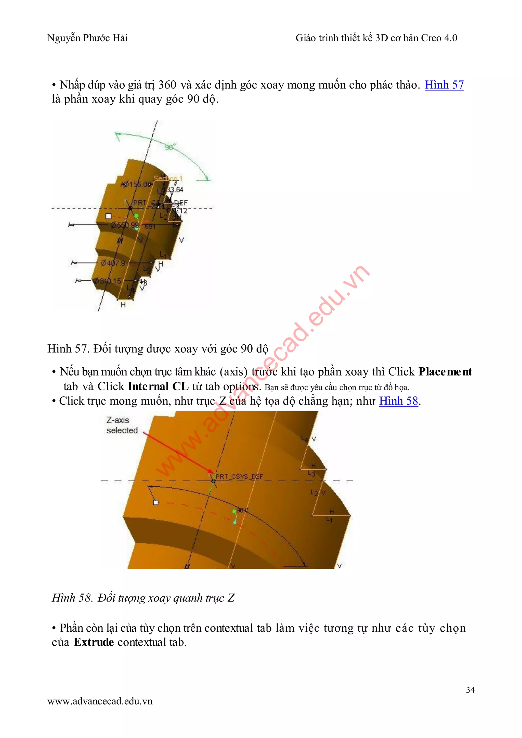 Nguyễn Phước Hải Giáo trình thiết kế 3D cơ bản Creo 4.0
34
www.advancecad.edu.vn
• Nhấp đúp vào giá trị 360 và xác định góc xoay mong muốn cho phác thảo. Hình 57
là phần xoay khi quay góc 90 độ.
Hình 57. Đối tượng được xoay với góc 90 độ
• Nếu bạn muốn chọn trục tâm khác (axis) trước khi tạo phần xoay thì Click Placement
tab và Click Internal CL từ tab options. Bạn sẽ được yêu cầu chọn trục từ đồ họa.
• Click trục mong muốn, như trục Z của hệ tọa độ chẳng hạn; như Hình 58.
Hình 58. Đối tượng xoay quanh trục Z
• Phần còn lại của tùy chọn trên contextual tab làm việc tương tự như các tùy chọn
của Extrude contextual tab.
w
w
w
.advancecad.edu.vn
 