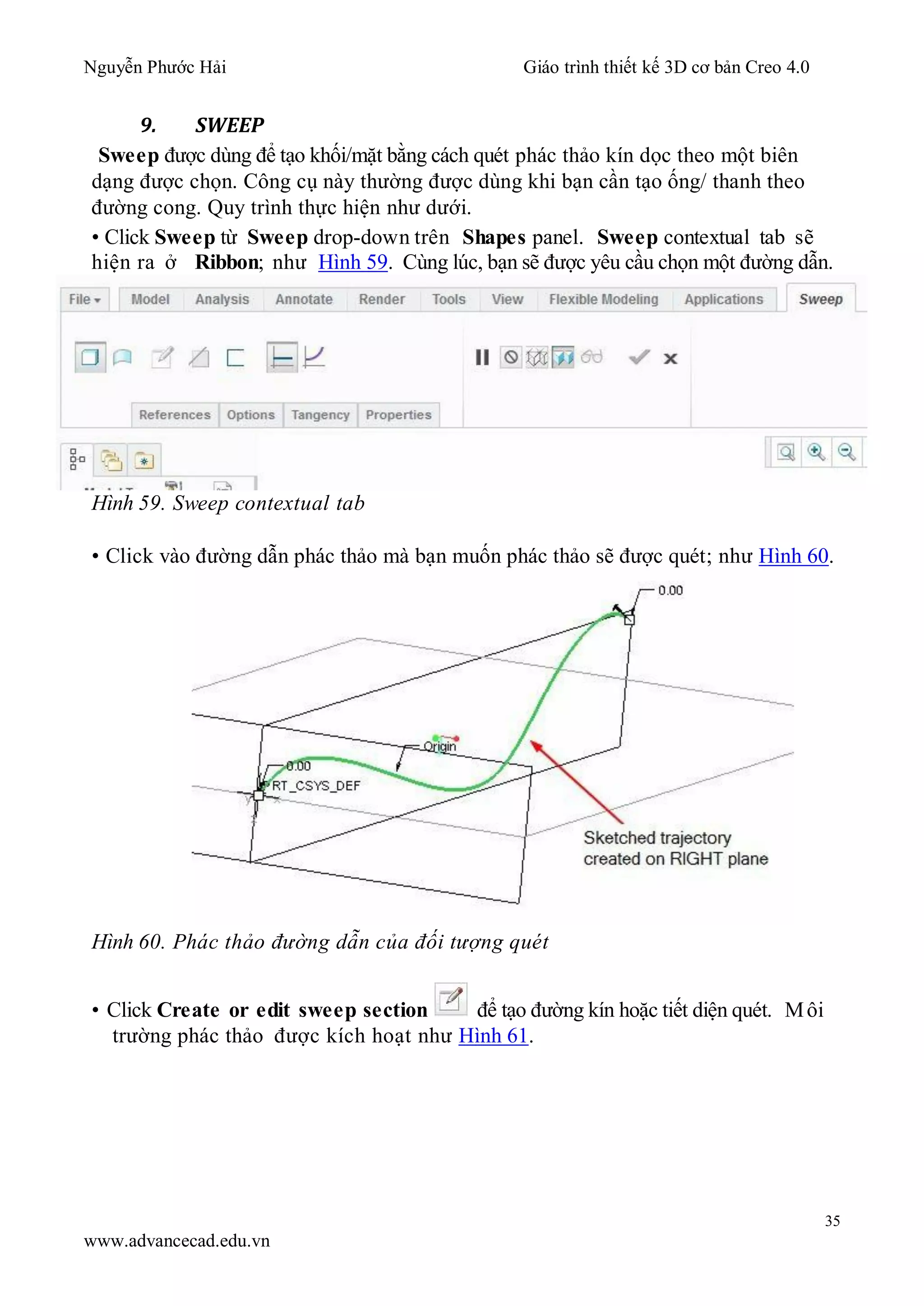Nguyễn Phước Hải Giáo trình thiết kế 3D cơ bản Creo 4.0
35
www.advancecad.edu.vn
9. SWEEP
Sweep được dùng để tạo khối/mặt bằng cách quét phác thảo kín dọc theo một biên
dạng được chọn. Công cụ này thường được dùng khi bạn cần tạo ống/ thanh theo
đường cong. Quy trình thực hiện như dưới.
• Click Sweep từ Sweep drop-down trên Shapes panel. Sweep contextual tab sẽ
hiện ra ở Ribbon; như Hình 59. Cùng lúc, bạn sẽ được yêu cầu chọn một đường dẫn.
Hình 59. Sweep contextual tab
• Click vào đường dẫn phác thảo mà bạn muốn phác thảo sẽ được quét; như Hình 60.
Hình 60. Phác thảo đường dẫn của đối tượng quét
• Click Create or edit sweep section để tạo đường kín hoặc tiết diện quét. Môi
trường phác thảo được kích hoạt như Hình 61.
 