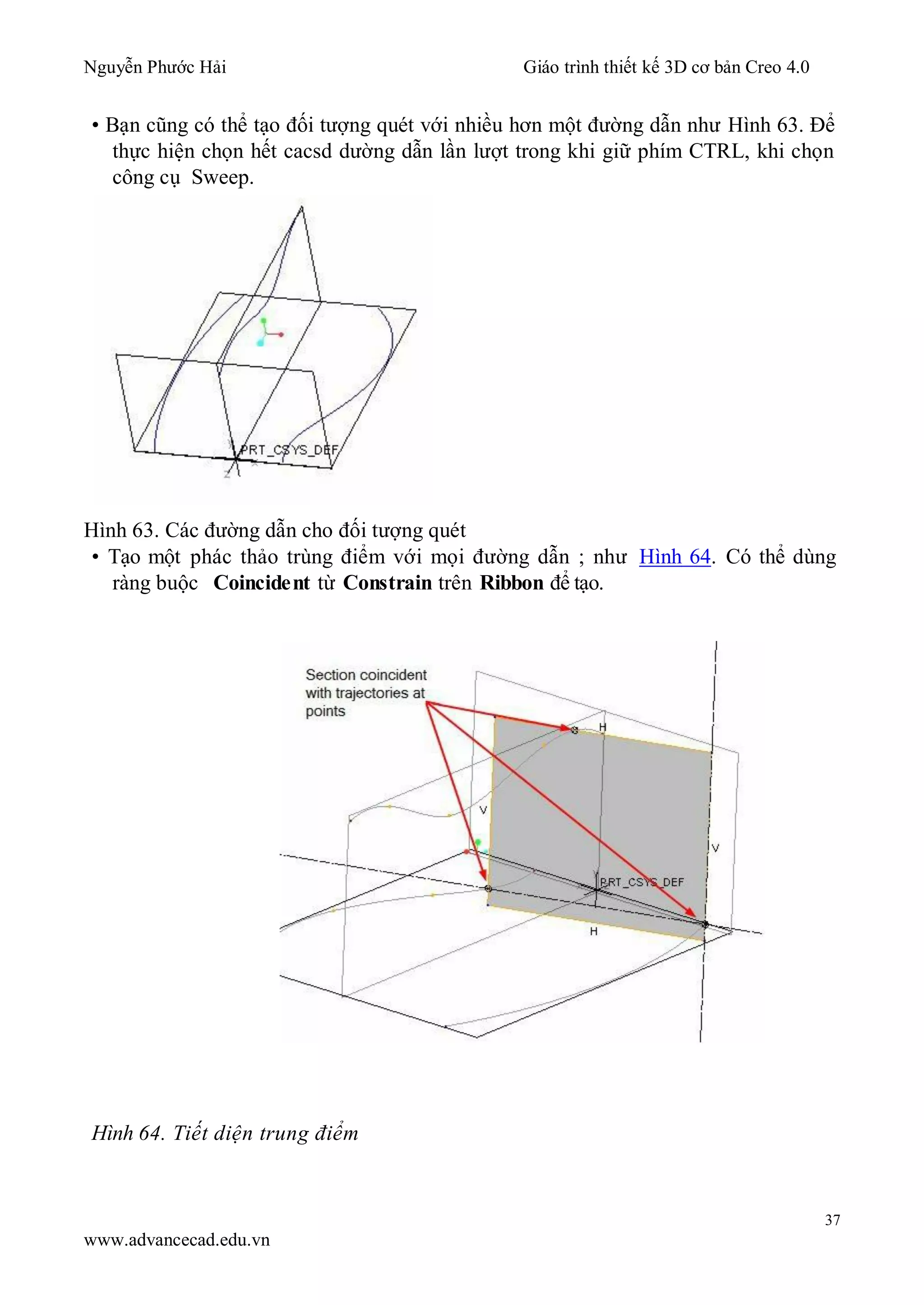 Nguyễn Phước Hải Giáo trình thiết kế 3D cơ bản Creo 4.0
37
www.advancecad.edu.vn
• Bạn cũng có thể tạo đối tượng quét với nhiều hơn một đường dẫn như Hình 63. Để
thực hiện chọn hết cacsd dường dẫn lần lượt trong khi giữ phím CTRL, khi chọn
công cụ Sweep.
Hình 63. Các đường dẫn cho đối tượng quét
• Tạo một phác thảo trùng điểm với mọi đường dẫn ; như Hình 64. Có thể dùng
ràng buộc Coincident từ Constrain trên Ribbon để tạo.
Hình 64. Tiết diện trung điểm
 