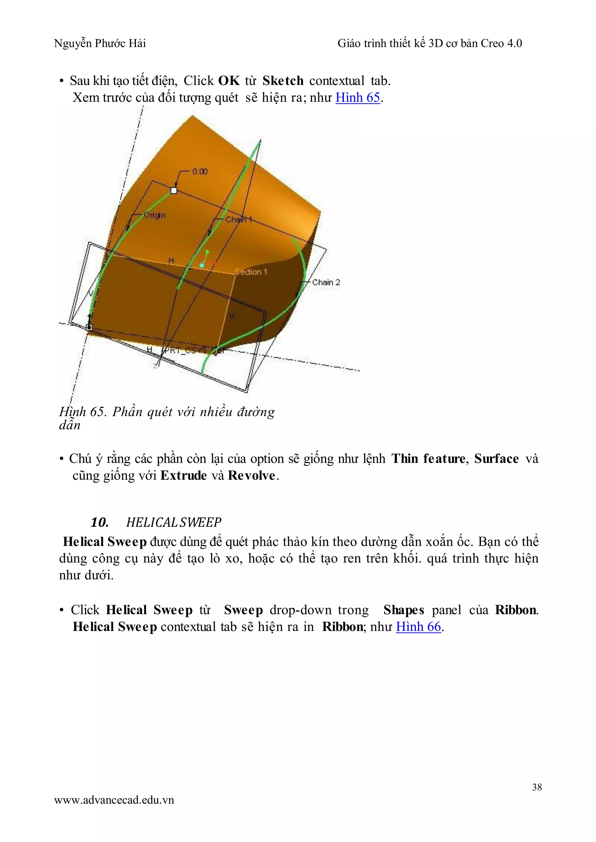 Nguyễn Phước Hải Giáo trình thiết kế 3D cơ bản Creo 4.0
38
www.advancecad.edu.vn
• Sau khi tạo tiết điện, Click OK từ Sketch contextual tab.
Xem trước của đối tượng quét sẽ hiện ra; như Hình 65.
Hình 65. Phần quét với nhiều đường
dẫn
• Chú ý rằng các phần còn lại của option sẽ giống như lệnh Thin feature, Surface và
cũng giống với Extrude và Revolve.
10. HELICALSWEEP
Helical Sweep được dùng để quét phác thảo kín theo dường dẫn xoắn ốc. Bạn có thể
dùng công cụ này để tạo lò xo, hoặc có thể tạo ren trên khối. quá trình thực hiện
như dưới.
• Click Helical Sweep từ Sweep drop-down trong Shapes panel của Ribbon.
Helical Sweep contextual tab sẽ hiện ra in Ribbon; như Hình 66.
 