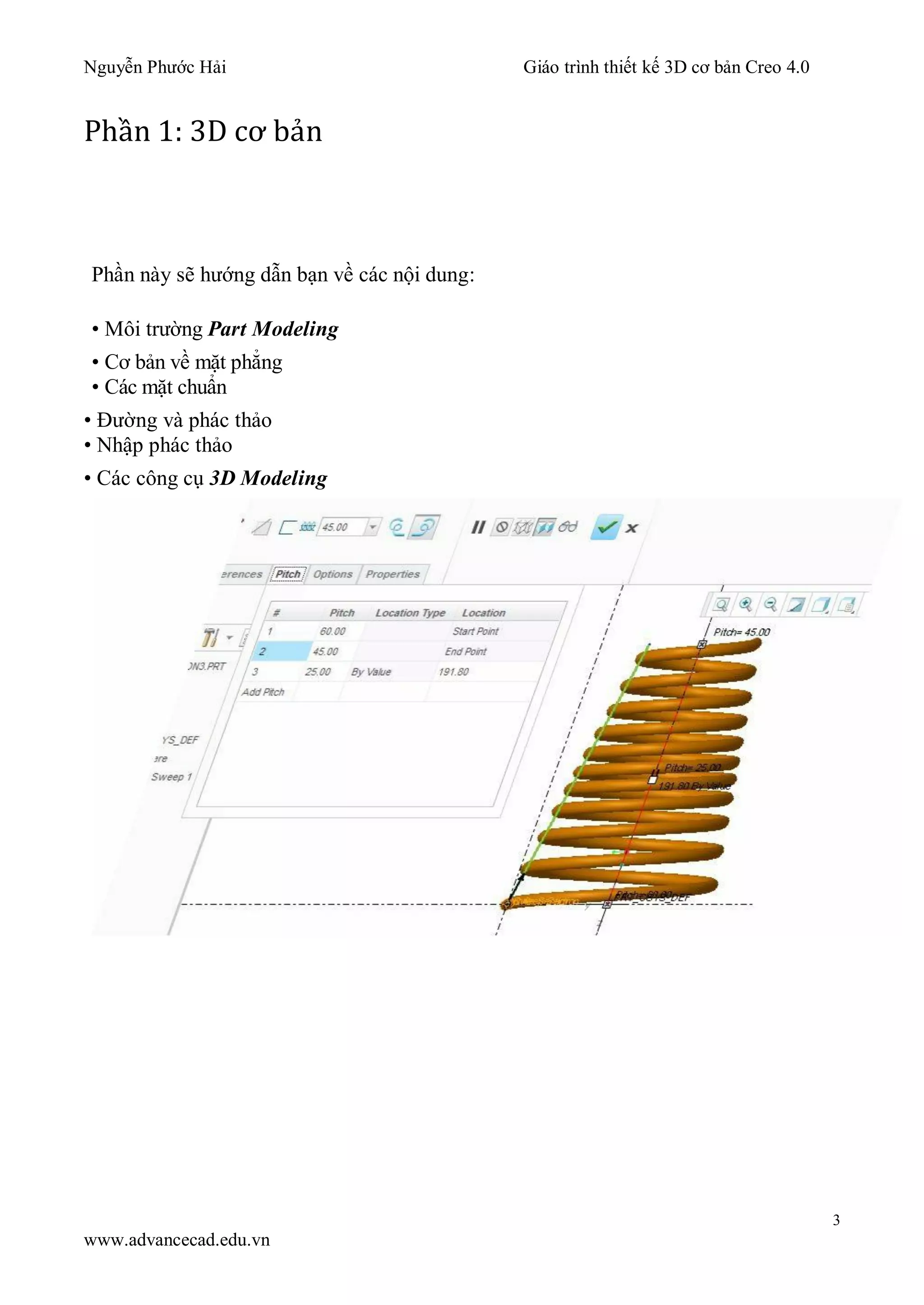 Nguyễn Phước Hải Giáo trình thiết kế 3D cơ bản Creo 4.0
3
www.advancecad.edu.vn
Phần 1: 3D cơ bản
Phần này sẽ hướng dẫn bạn về các nội dung:
• Môi trường Part Modeling
• Cơ bản về mặt phẳng
• Các mặt chuẩn
• Đường và phác thảo
• Nhập phác thảo
• Các công cụ 3D Modeling
 