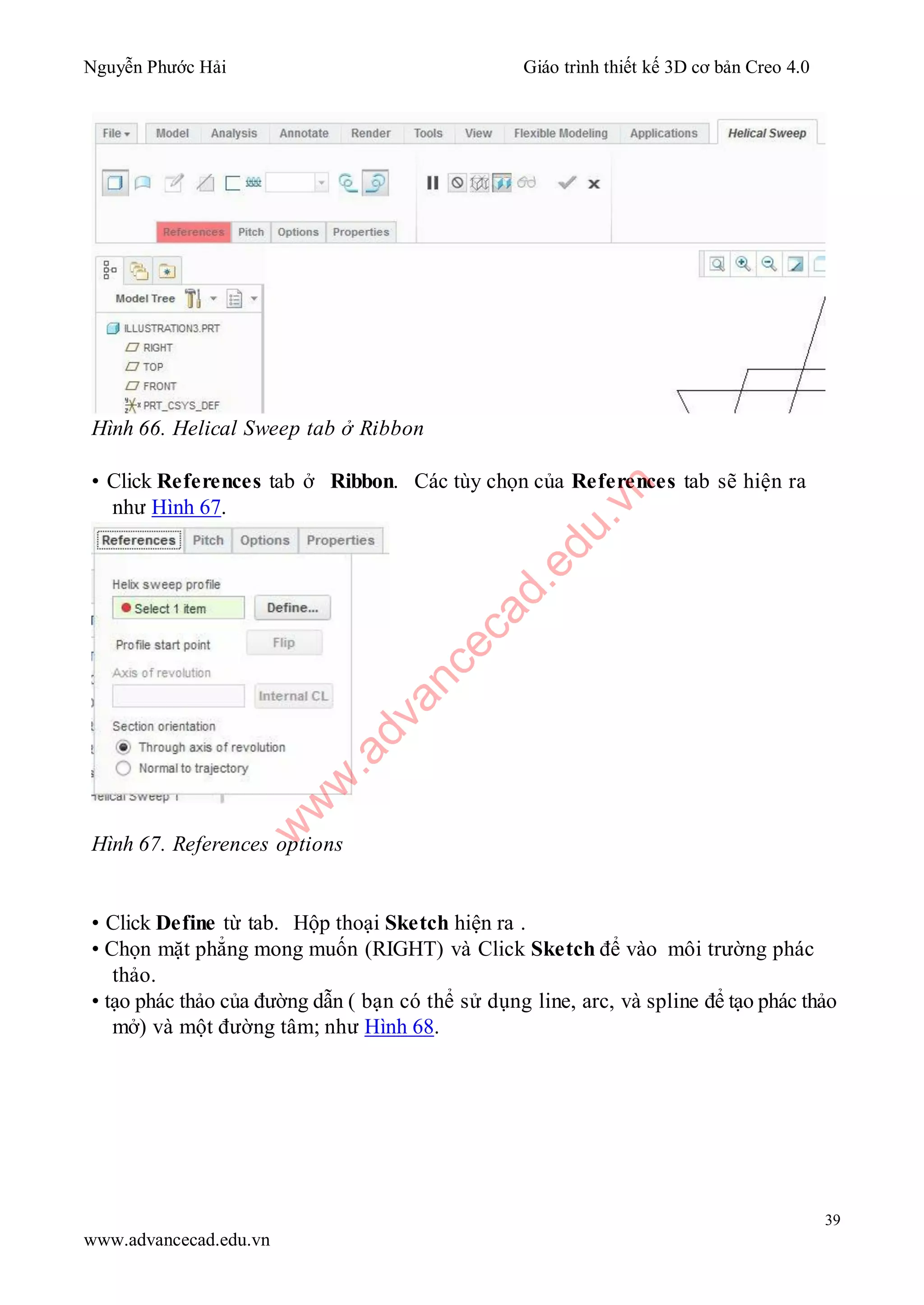 Nguyễn Phước Hải Giáo trình thiết kế 3D cơ bản Creo 4.0
39
www.advancecad.edu.vn
Hình 66. Helical Sweep tab ở Ribbon
• Click References tab ở Ribbon. Các tùy chọn của References tab sẽ hiện ra
như Hình 67.
Hình 67. References options
• Click Define từ tab. Hộp thoại Sketch hiện ra .
• Chọn mặt phẳng mong muốn (RIGHT) và Click Sketch để vào môi trường phác
thảo.
• tạo phác thảo của đường dẫn ( bạn có thể sử dụng line, arc, và spline để tạo phác thảo
mở) và một đường tâm; như Hình 68.
w
w
w
.advancecad.edu.vn
 