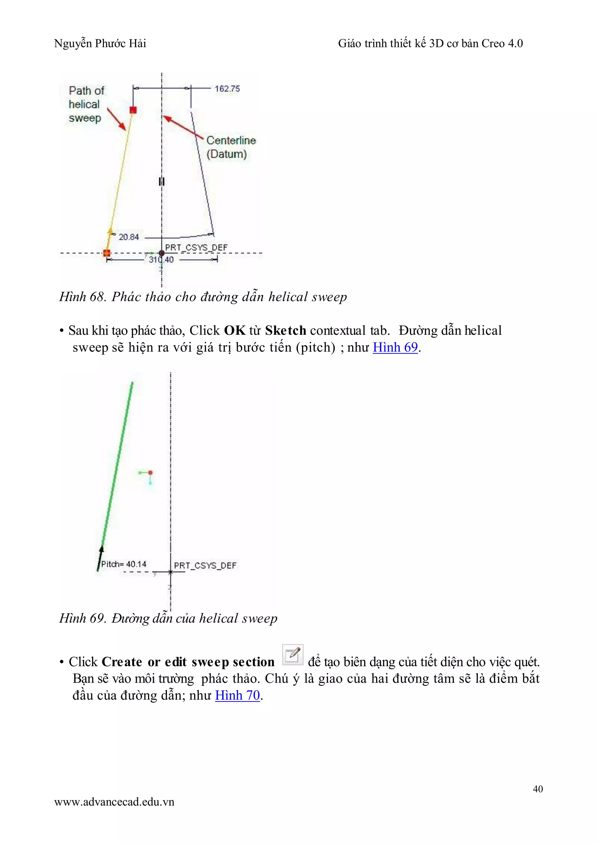 Nguyễn Phước Hải Giáo trình thiết kế 3D cơ bản Creo 4.0
40
www.advancecad.edu.vn
Hình 68. Phác thảo cho đường dẫn helical sweep
• Sau khi tạo phác thảo, Click OK từ Sketch contextual tab. Đường dẫn helical
sweep sẽ hiện ra với giá trị bước tiến (pitch) ; như Hình 69.
Hình 69. Đường dẫn của helical sweep
• Click Create or edit sweep section để tạo biên dạng của tiết diện cho việc quét.
Bạn sẽ vào môi trường phác thảo. Chú ý là giao của hai đường tâm sẽ là điểm bắt
đầu của đường dẫn; như Hình 70.
 
