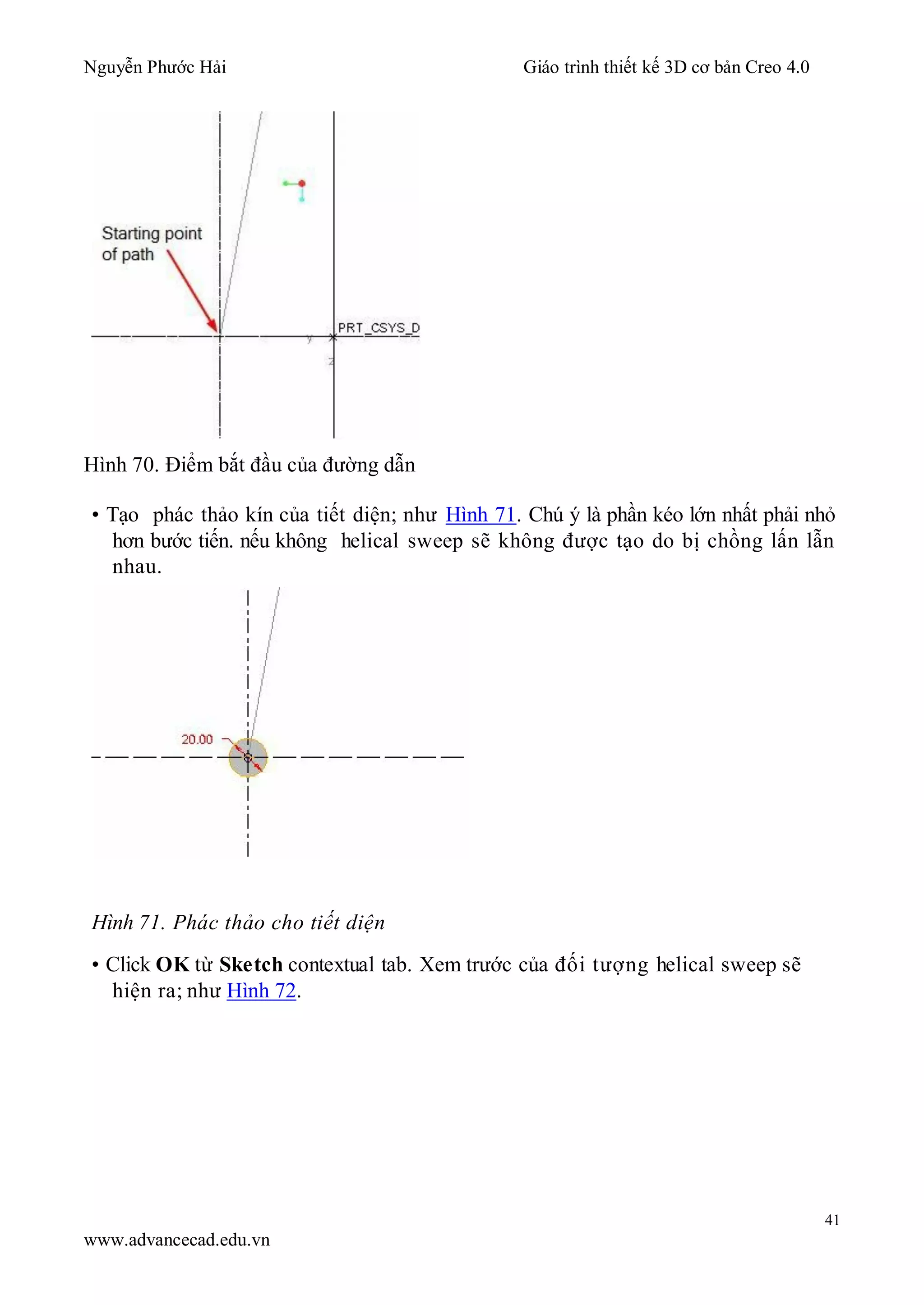 Nguyễn Phước Hải Giáo trình thiết kế 3D cơ bản Creo 4.0
41
www.advancecad.edu.vn
Hình 70. Điểm bắt đầu của đường dẫn
• Tạo phác thảo kín của tiết diện; như Hình 71. Chú ý là phần kéo lớn nhất phải nhỏ
hơn bước tiến. nếu không helical sweep sẽ không được tạo do bị chồng lấn lẫn
nhau.
Hình 71. Phác thảo cho tiết diện
• Click OK từ Sketch contextual tab. Xem trước của đối tượng helical sweep sẽ
hiện ra; như Hình 72.
 