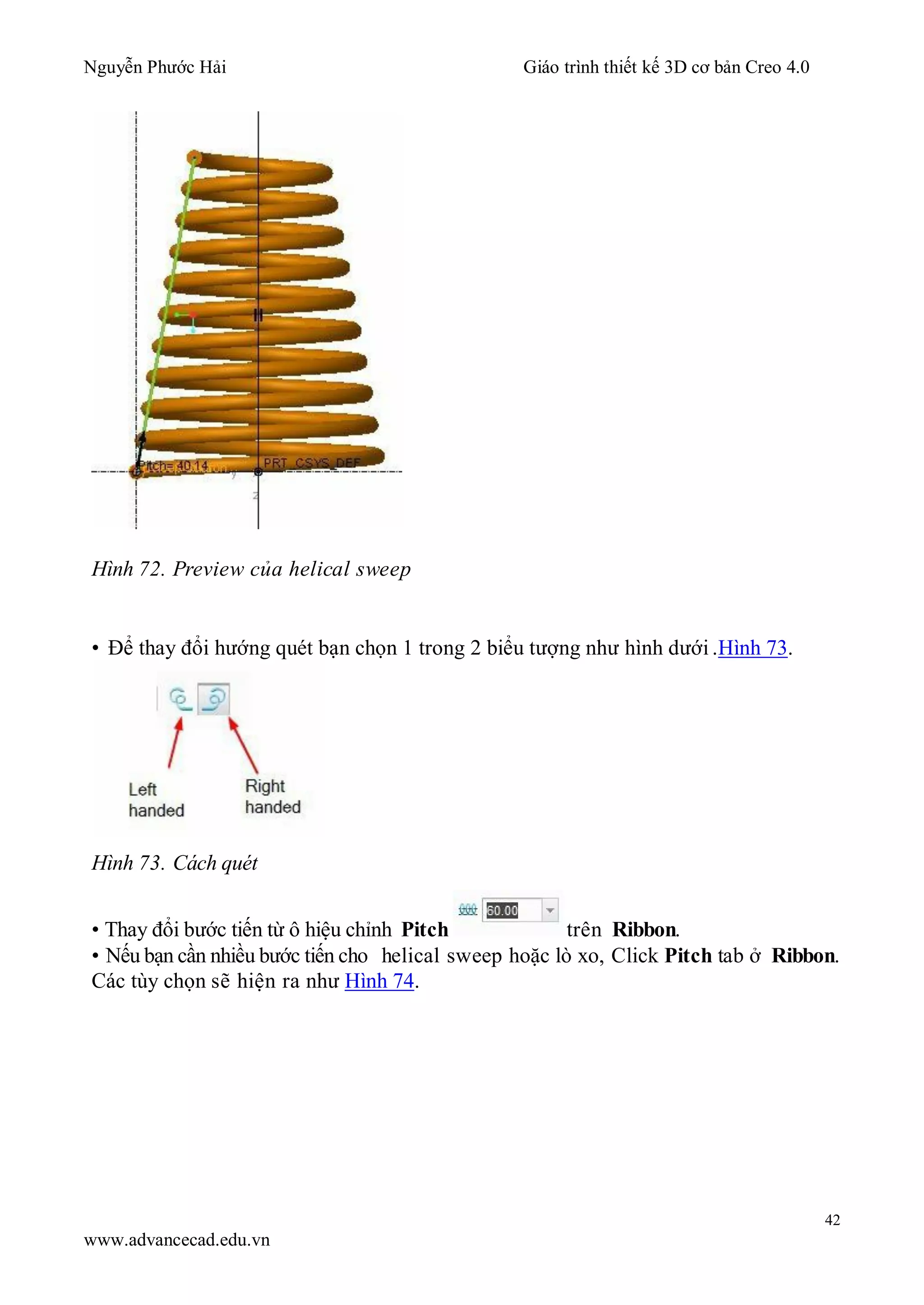 Nguyễn Phước Hải Giáo trình thiết kế 3D cơ bản Creo 4.0
42
www.advancecad.edu.vn
Hình 72. Preview của helical sweep
• Để thay đổi hướng quét bạn chọn 1 trong 2 biểu tượng như hình dưới .Hình 73.
Hình 73. Cách quét
• Thay đổi bước tiến từ ô hiệu chỉnh Pitch trên Ribbon.
• Nếu bạn cần nhiều bước tiến cho helical sweep hoặc lò xo, Click Pitch tab ở Ribbon.
Các tùy chọn sẽ hiện ra như Hình 74.
 