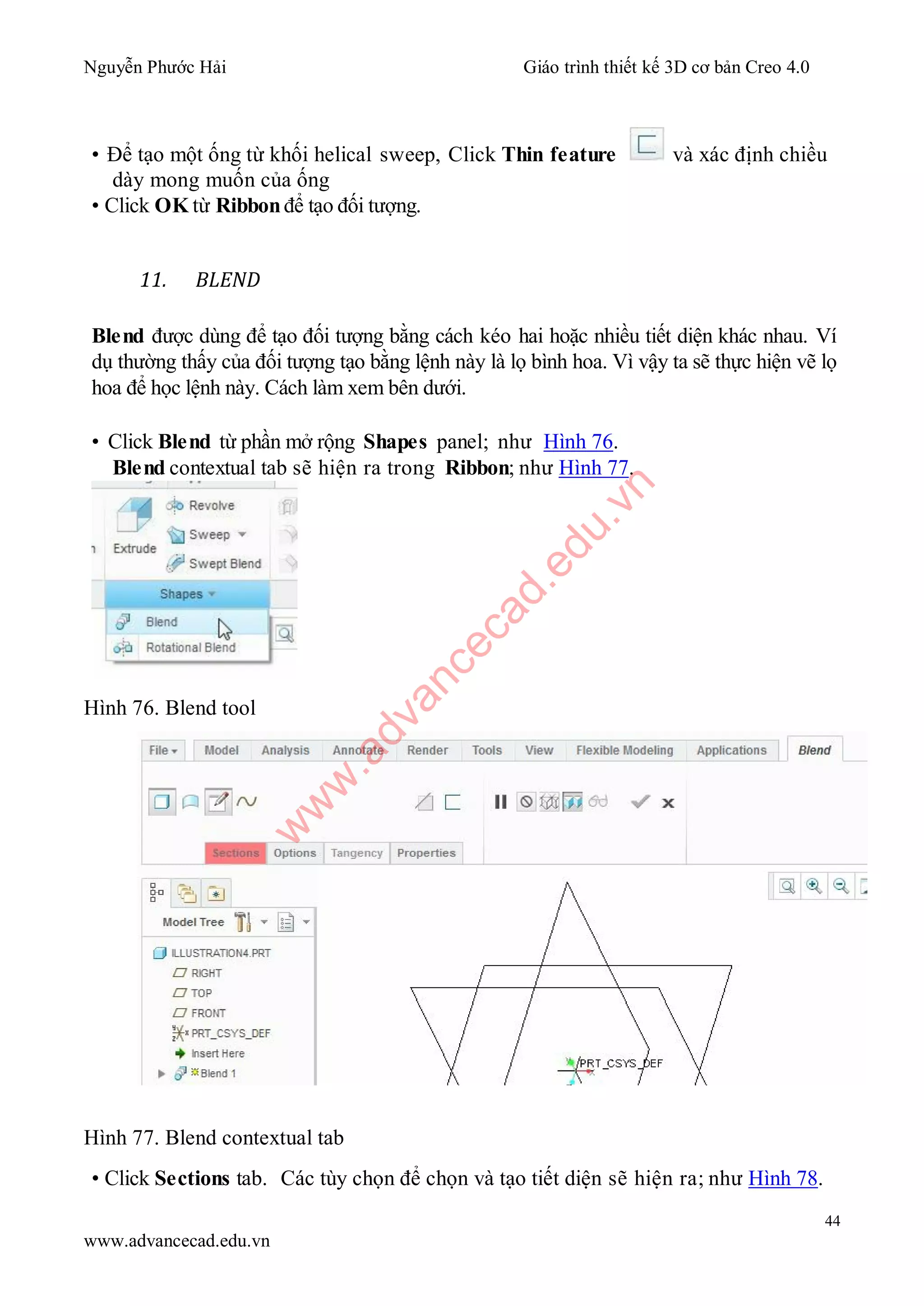 Nguyễn Phước Hải Giáo trình thiết kế 3D cơ bản Creo 4.0
44
www.advancecad.edu.vn
• Để tạo một ống từ khối helical sweep, Click Thin feature và xác định chiều
dày mong muốn của ống
• Click OK từ Ribbon để tạo đối tượng.
11. BLEND
Blend được dùng để tạo đối tượng bằng cách kéo hai hoặc nhiều tiết diện khác nhau. Ví
dụ thường thấy của đối tượng tạo bằng lệnh này là lọ bình hoa. Vì vậy ta sẽ thực hiện vẽ lọ
hoa để học lệnh này. Cách làm xem bên dưới.
• Click Blend từ phần mở rộng Shapes panel; như Hình 76.
Blend contextual tab sẽ hiện ra trong Ribbon; như Hình 77.
Hình 76. Blend tool
Hình 77. Blend contextual tab
• Click Sections tab. Các tùy chọn để chọn và tạo tiết diện sẽ hiện ra; như Hình 78.
w
w
w
.advancecad.edu.vn
 