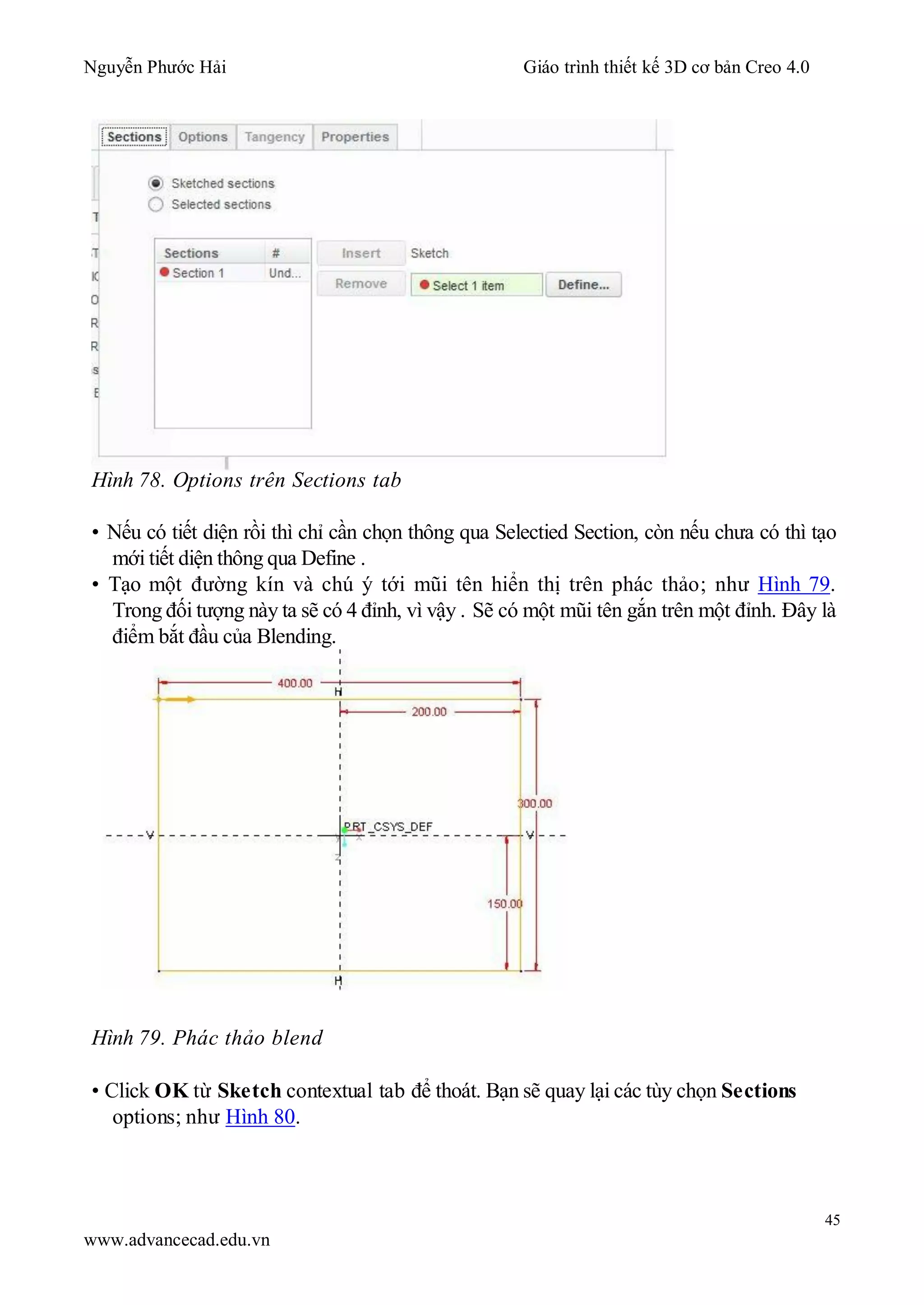 Nguyễn Phước Hải Giáo trình thiết kế 3D cơ bản Creo 4.0
45
www.advancecad.edu.vn
Hình 78. Options trên Sections tab
• Nếu có tiết diện rồi thì chỉ cần chọn thông qua Selectied Section, còn nếu chưa có thì tạo
mới tiết diện thông qua Define .
• Tạo một đường kín và chú ý tới mũi tên hiển thị trên phác thảo; như Hình 79.
Trong đối tượng này ta sẽ có 4 đỉnh, vì vậy . Sẽ có một mũi tên gắn trên một đỉnh. Đây là
điểm bắt đầu của Blending.
Hình 79. Phác thảo blend
• Click OK từ Sketch contextual tab để thoát. Bạn sẽ quay lại các tùy chọn Sections
options; như Hình 80.
 