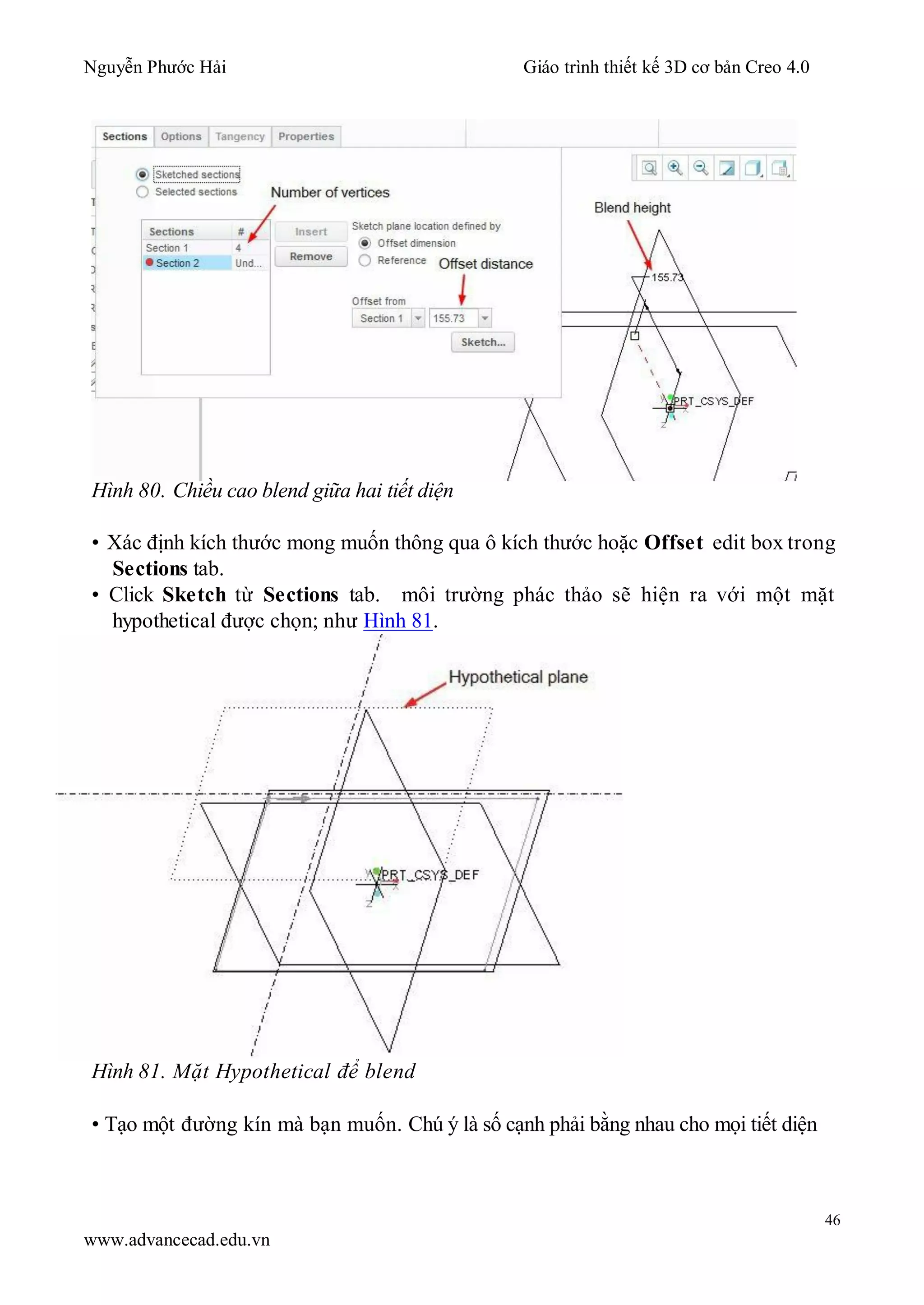Nguyễn Phước Hải Giáo trình thiết kế 3D cơ bản Creo 4.0
46
www.advancecad.edu.vn
Hình 80. Chiều cao blend giữa hai tiết diện
• Xác định kích thước mong muốn thông qua ô kích thước hoặc Offset edit box trong
Sections tab.
• Click Sketch từ Sections tab. môi trường phác thảo sẽ hiện ra với một mặt
hypothetical được chọn; như Hình 81.
Hình 81. Mặt Hypothetical để blend
• Tạo một đường kín mà bạn muốn. Chú ý là số cạnh phải bằng nhau cho mọi tiết diện
 