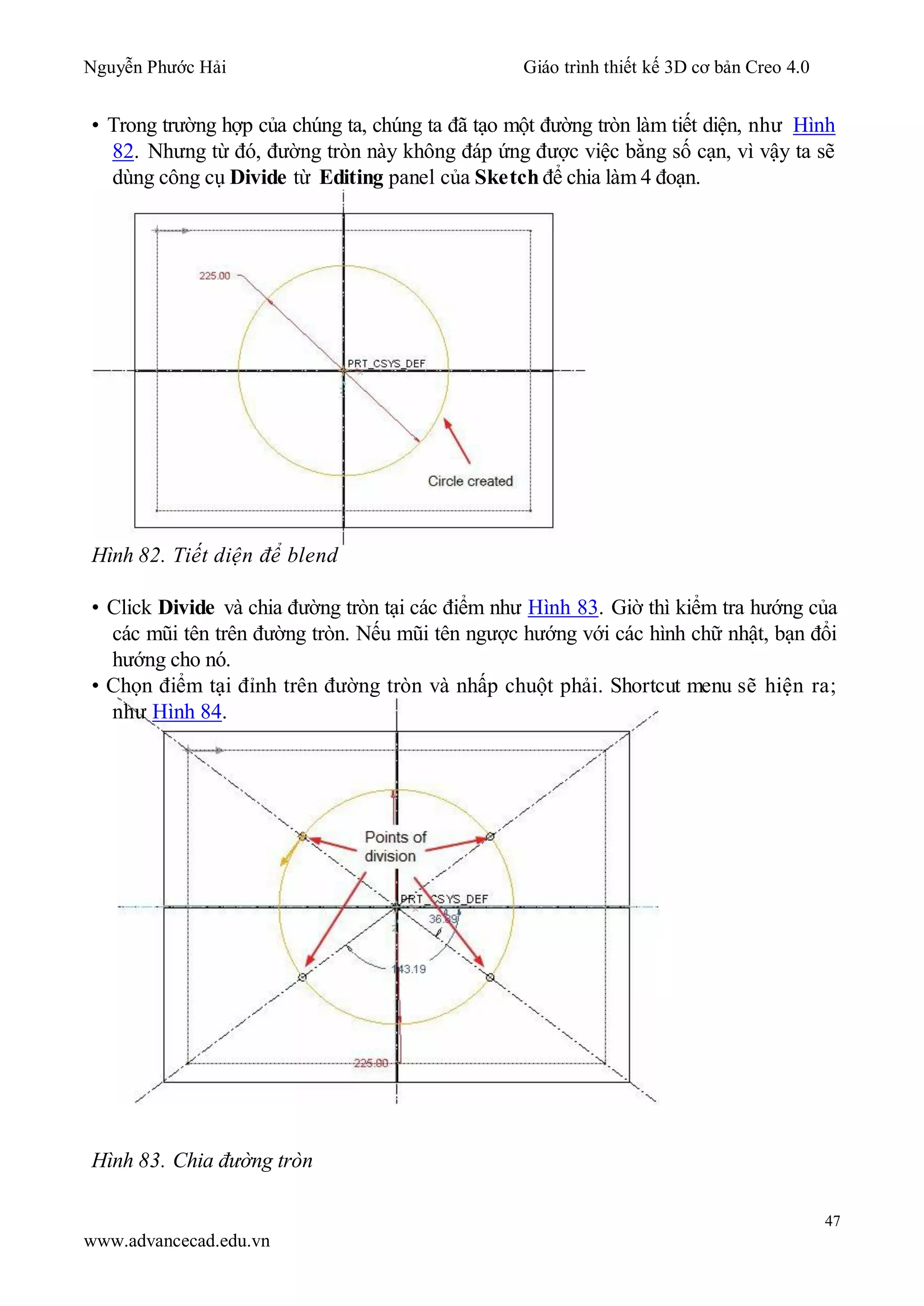 Nguyễn Phước Hải Giáo trình thiết kế 3D cơ bản Creo 4.0
47
www.advancecad.edu.vn
• Trong trường hợp của chúng ta, chúng ta đã tạo một đường tròn làm tiết diện, như Hình
82. Nhưng từ đó, đường tròn này không đáp ứng được việc bằng số cạn, vì vậy ta sẽ
dùng công cụ Divide từ Editing panel của Sketch để chia làm 4 đoạn.
Hình 82. Tiết diện để blend
• Click Divide và chia đường tròn tại các điểm như Hình 83. Giờ thì kiểm tra hướng của
các mũi tên trên đường tròn. Nếu mũi tên ngược hướng với các hình chữ nhật, bạn đổi
hướng cho nó.
• Chọn điểm tại đỉnh trên đường tròn và nhấp chuột phải. Shortcut menu sẽ hiện ra;
như Hình 84.
Hình 83. Chia đường tròn
 