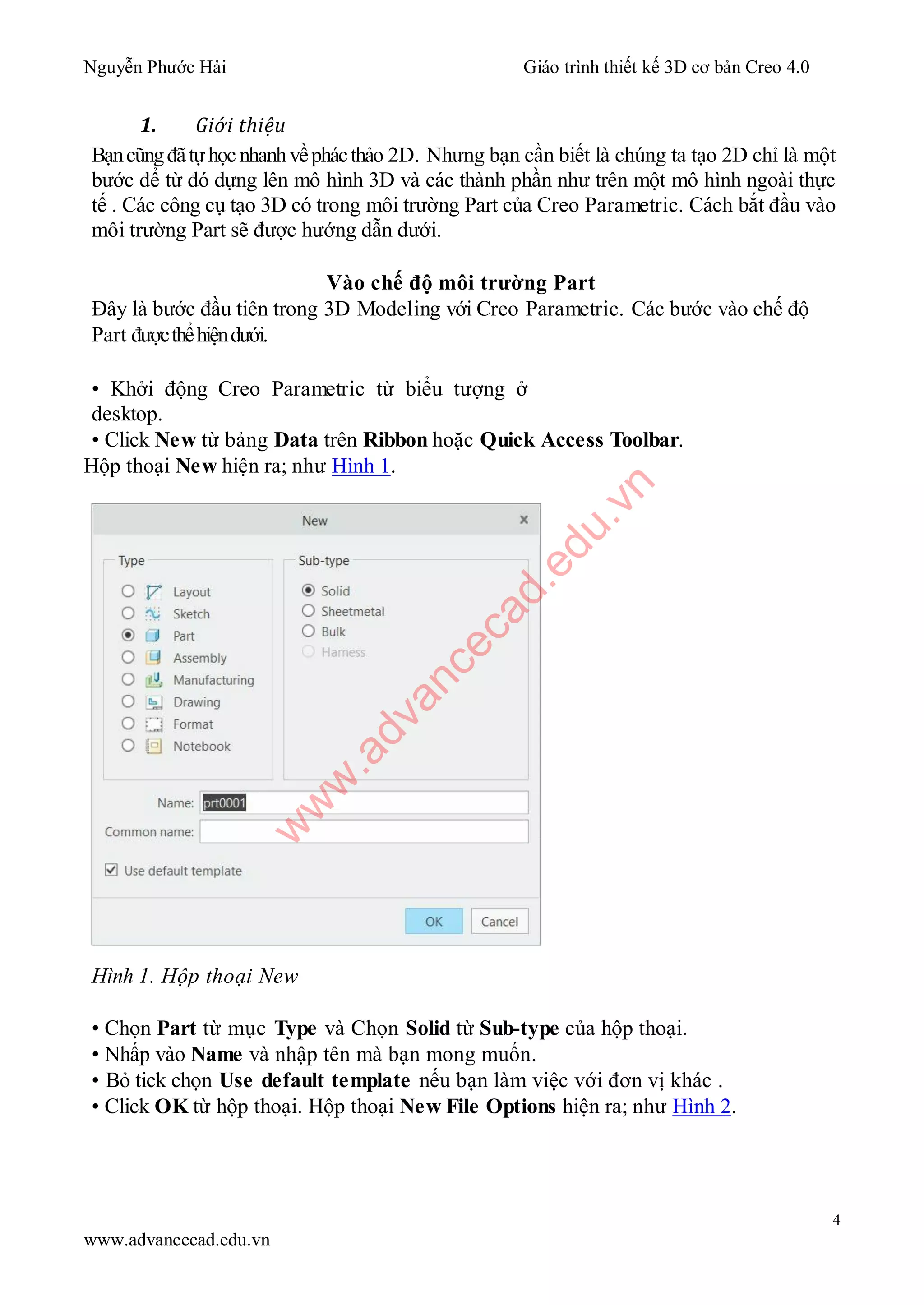 Nguyễn Phước Hải Giáo trình thiết kế 3D cơ bản Creo 4.0
4
www.advancecad.edu.vn
1. Giới thiệu
Bạncũngđãtựhọcnhanhvềphácthảo 2D. Nhưng bạn cần biết là chúng ta tạo 2D chỉ là một
bước để từ đó dựng lên mô hình 3D và các thành phần như trên một mô hình ngoài thực
tế . Các công cụ tạo 3D có trong môi trường Part của Creo Parametric. Cách bắt đầu vào
môi trường Part sẽ được hướng dẫn dưới.
Vào chế độ môi trường Part
Đây là bước đầu tiên trong 3D Modeling với Creo Parametric. Các bước vào chế độ
Part đượcthểhiệndưới.
• Khởi động Creo Parametric từ biểu tượng ở
desktop.
• Click New từ bảng Data trên Ribbon hoặc Quick Access Toolbar.
Hộp thoại New hiện ra; như Hình 1.
Hình 1. Hộp thoại New
• Chọn Part từ mục Type và Chọn Solid từ Sub-type của hộp thoại.
• Nhấp vào Name và nhập tên mà bạn mong muốn.
• Bỏ tick chọn Use default template nếu bạn làm việc với đơn vị khác .
• Click OK từ hộp thoại. Hộp thoại New File Options hiện ra; như Hình 2.
w
w
w
.advancecad.edu.vn
 