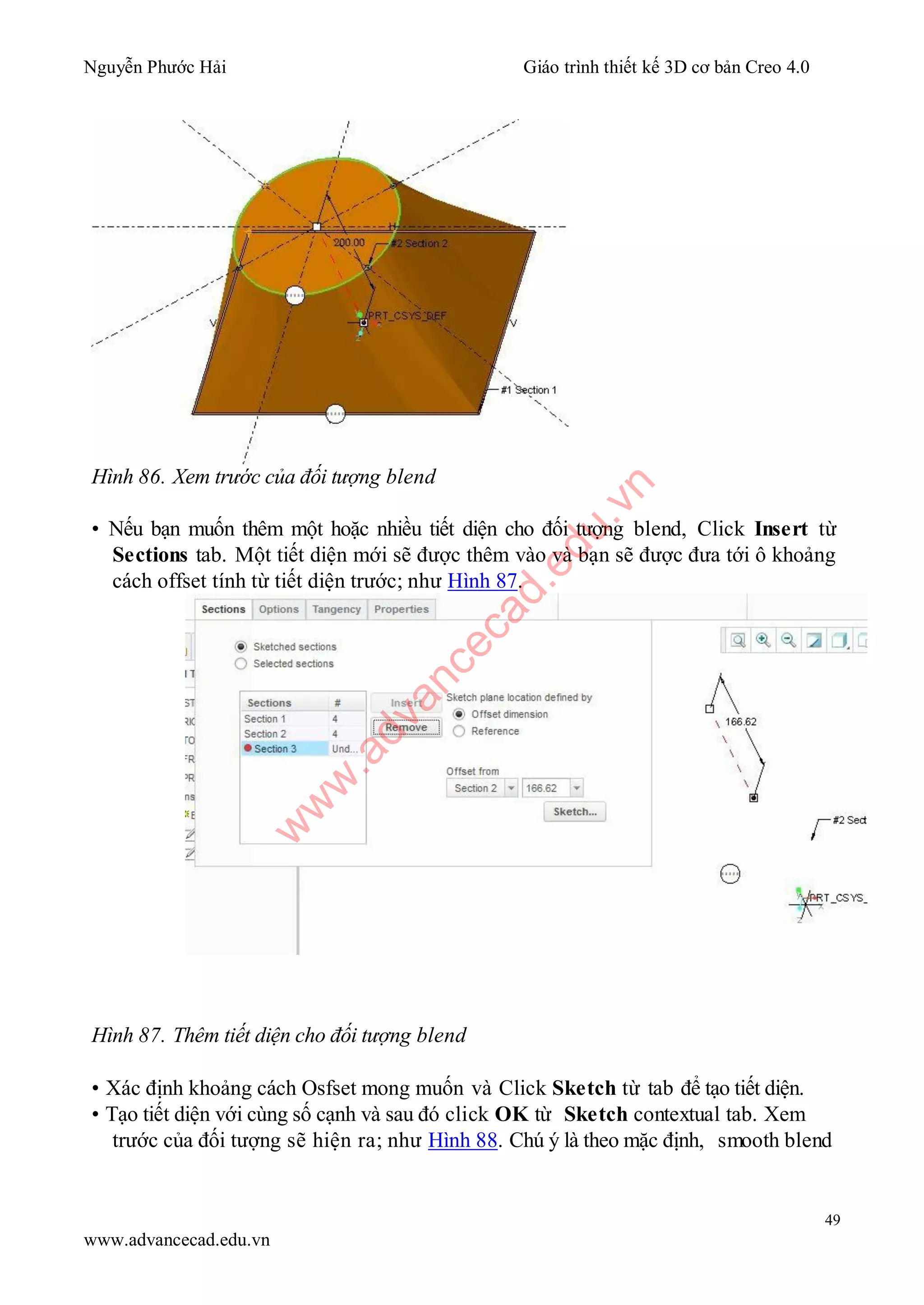 Nguyễn Phước Hải Giáo trình thiết kế 3D cơ bản Creo 4.0
49
www.advancecad.edu.vn
Hình 86. Xem trước của đối tượng blend
• Nếu bạn muốn thêm một hoặc nhiều tiết diện cho đối tượng blend, Click Insert từ
Sections tab. Một tiết diện mới sẽ được thêm vào và bạn sẽ được đưa tới ô khoảng
cách offset tính từ tiết diện trước; như Hình 87.
Hình 87. Thêm tiết diện cho đối tượng blend
• Xác định khoảng cách Osfset mong muốn và Click Sketch từ tab để tạo tiết diện.
• Tạo tiết diện với cùng số cạnh và sau đó click OK từ Sketch contextual tab. Xem
trước của đối tượng sẽ hiện ra; như Hình 88. Chú ý là theo mặc định, smooth blend
w
w
w
.advancecad.edu.vn
 