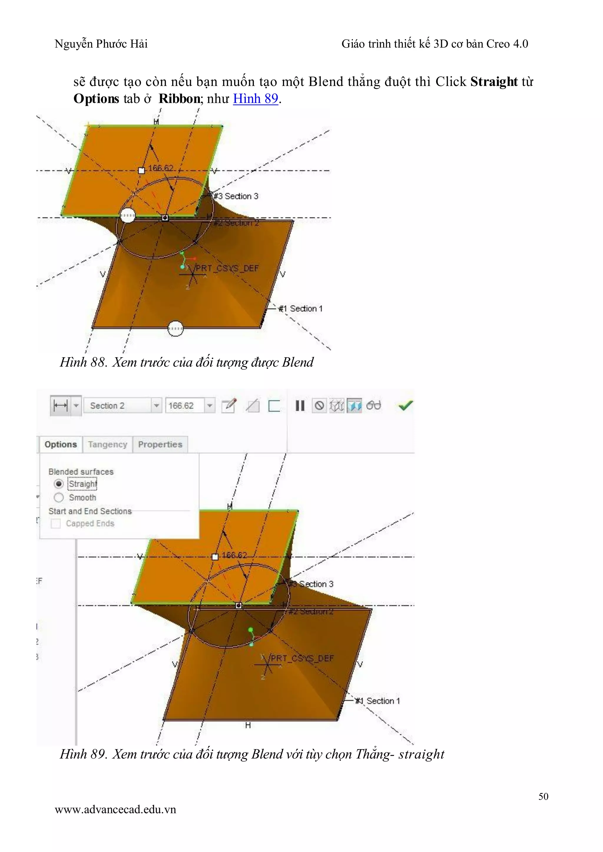 Nguyễn Phước Hải Giáo trình thiết kế 3D cơ bản Creo 4.0
50
www.advancecad.edu.vn
sẽ được tạo còn nếu bạn muốn tạo một Blend thẳng đuột thì Click Straight từ
Options tab ở Ribbon; như Hình 89.
Hình 88. Xem trước của đối tượng được Blend
Hình 89. Xem trước của đối tượng Blend với tùy chọn Thẳng- straight
 