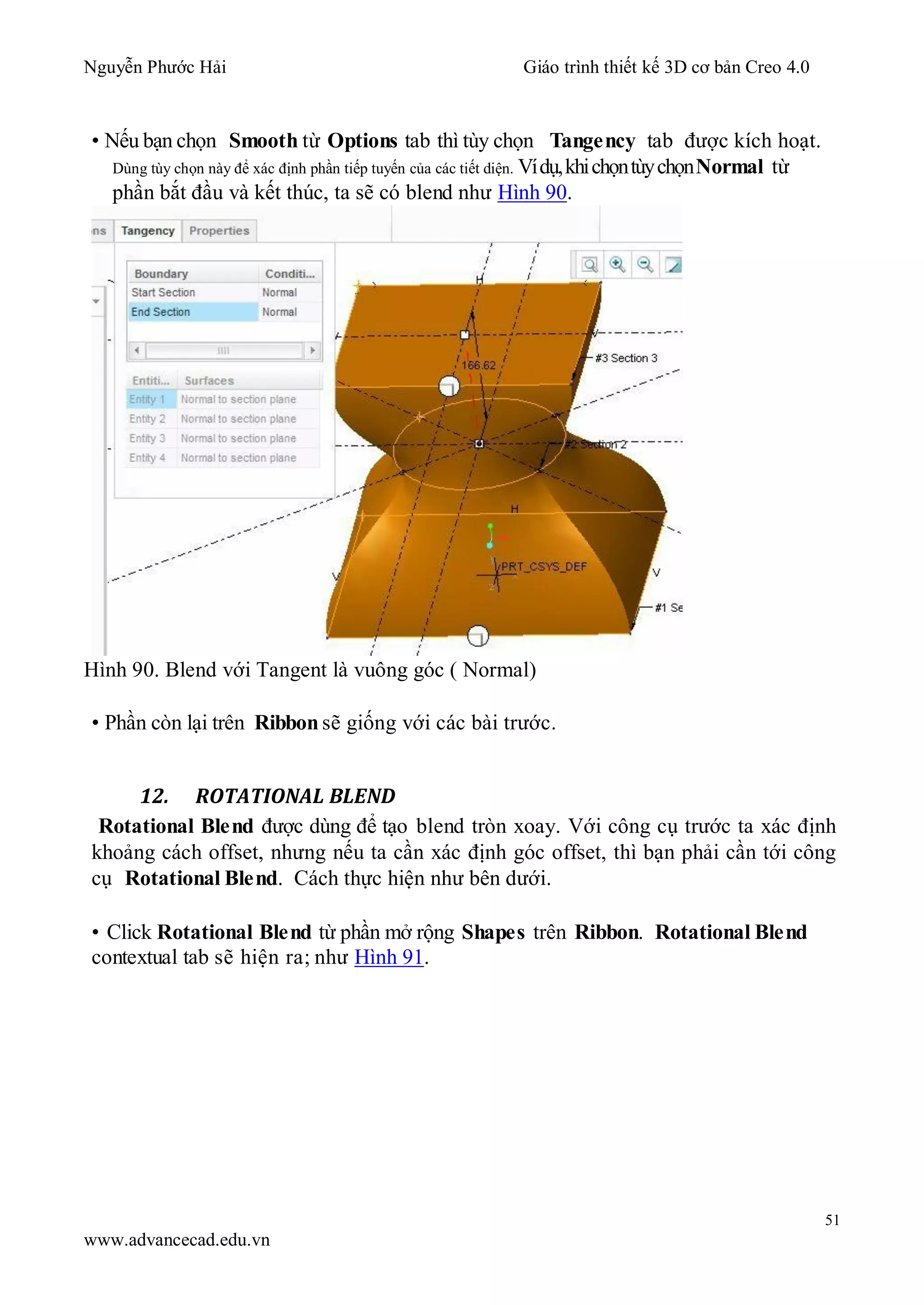 Nguyễn Phước Hải Giáo trình thiết kế 3D cơ bản Creo 4.0
51
www.advancecad.edu.vn
• Nếu bạn chọn Smooth từ Options tab thì tùy chọn Tangency tab được kích hoạt.
Dùng tùy chọn này để xác định phần tiếp tuyến của các tiết diện. Vídụ,khichọntùychọnNormal từ
phần bắt đầu và kết thúc, ta sẽ có blend như Hình 90.
Hình 90. Blend với Tangent là vuông góc ( Normal)
• Phần còn lại trên Ribbon sẽ giống với các bài trước.
12. ROTATIONAL BLEND
Rotational Blend được dùng để tạo blend tròn xoay. Với công cụ trước ta xác định
khoảng cách offset, nhưng nếu ta cần xác định góc offset, thì bạn phải cần tới công
cụ Rotational Blend. Cách thực hiện như bên dưới.
• Click Rotational Blend từ phần mở rộng Shapes trên Ribbon. Rotational Blend
contextual tab sẽ hiện ra; như Hình 91.
 