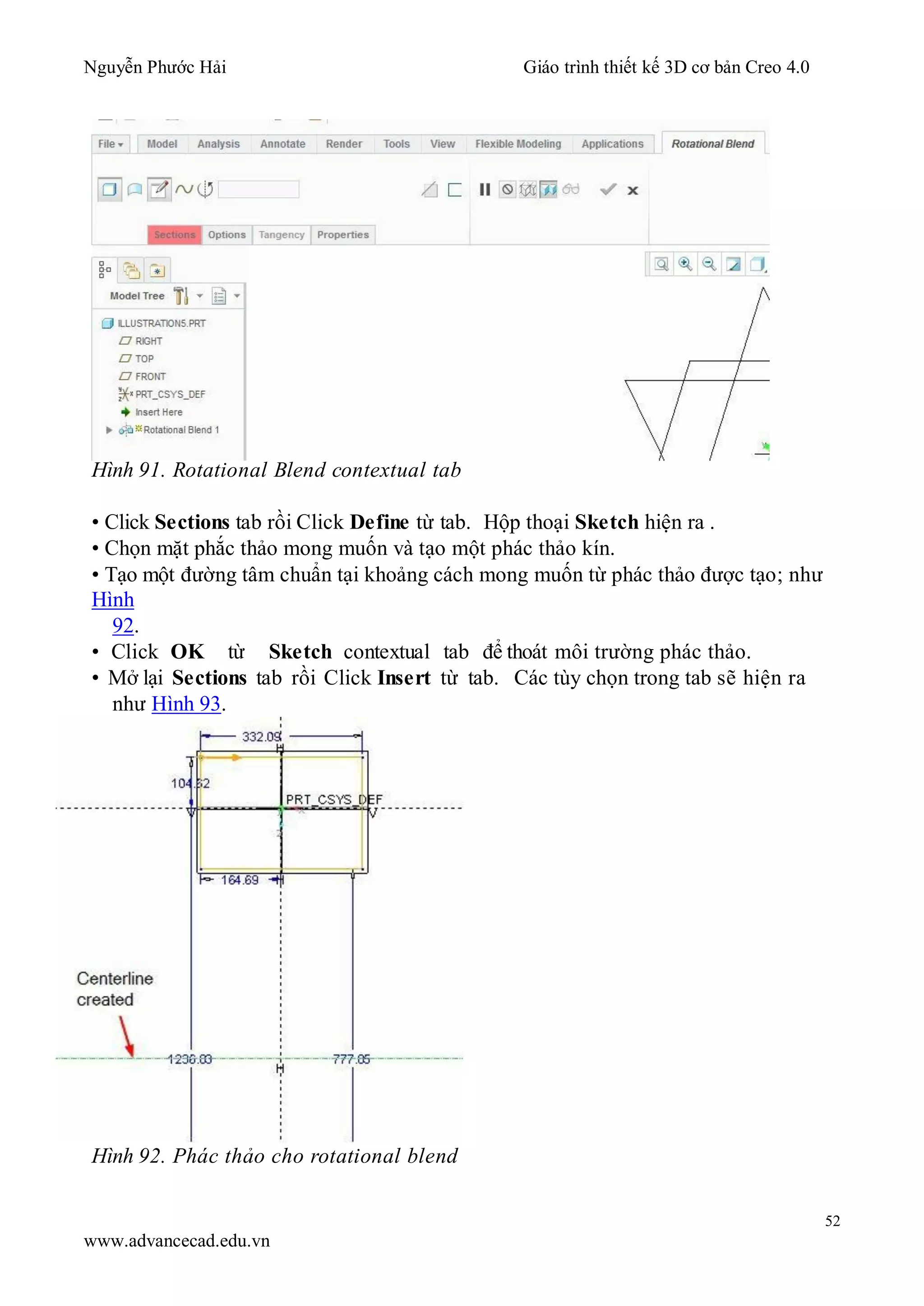 Nguyễn Phước Hải Giáo trình thiết kế 3D cơ bản Creo 4.0
52
www.advancecad.edu.vn
Hình 91. Rotational Blend contextual tab
• Click Sections tab rồi Click Define từ tab. Hộp thoại Sketch hiện ra .
• Chọn mặt phắc thảo mong muốn và tạo một phác thảo kín.
• Tạo một đường tâm chuẩn tại khoảng cách mong muốn từ phác thảo được tạo; như
Hình
92.
• Click OK từ Sketch contextual tab để thoát môi trường phác thảo.
• Mở lại Sections tab rồi Click Insert từ tab. Các tùy chọn trong tab sẽ hiện ra
như Hình 93.
Hình 92. Phác thảo cho rotational blend
 