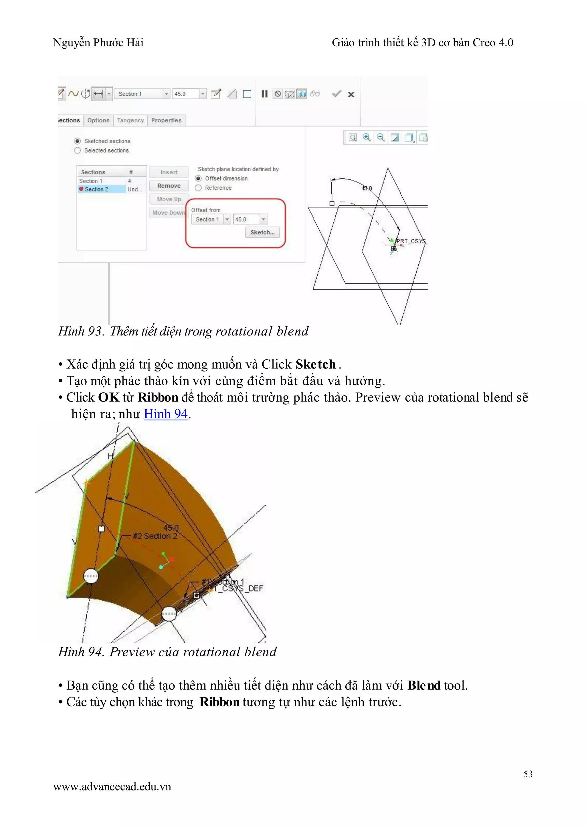 Nguyễn Phước Hải Giáo trình thiết kế 3D cơ bản Creo 4.0
53
www.advancecad.edu.vn
Hình 93. Thêm tiết diện trong rotational blend
• Xác định giá trị góc mong muốn và Click Sketch .
• Tạo một phác thảo kín với cùng điểm bắt đầu và hướng.
• Click OK từ Ribbon để thoát môi trường phác thảo. Preview của rotational blend sẽ
hiện ra; như Hình 94.
Hình 94. Preview của rotational blend
• Bạn cũng có thể tạo thêm nhiều tiết diện như cách đã làm với Blend tool.
• Các tùy chọn khác trong Ribbon tương tự như các lệnh trước.
 