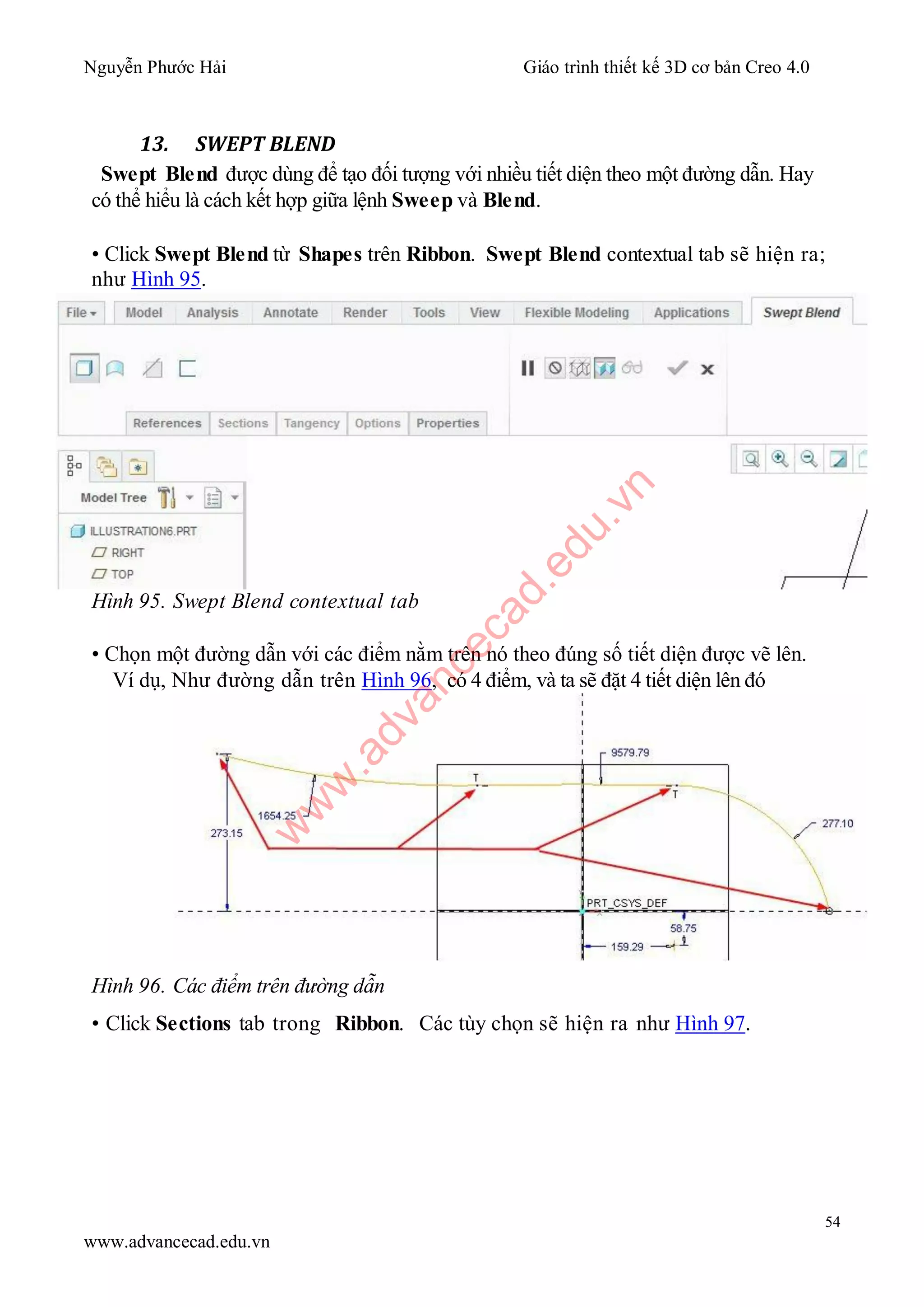 Nguyễn Phước Hải Giáo trình thiết kế 3D cơ bản Creo 4.0
54
www.advancecad.edu.vn
13. SWEPT BLEND
Swept Blend được dùng để tạo đối tượng với nhiều tiết diện theo một đường dẫn. Hay
có thể hiểu là cách kết hợp giữa lệnh Sweep và Blend.
• Click Swept Blend từ Shapes trên Ribbon. Swept Blend contextual tab sẽ hiện ra;
như Hình 95.
Hình 95. Swept Blend contextual tab
• Chọn một đường dẫn với các điểm nằm trên nó theo đúng số tiết diện được vẽ lên.
Ví dụ, Như đường dẫn trên Hình 96, có 4 điểm, và ta sẽ đặt 4 tiết diện lên đó
Hình 96. Các điểm trên đường dẫn
• Click Sections tab trong Ribbon. Các tùy chọn sẽ hiện ra như Hình 97.
w
w
w
.advancecad.edu.vn
 