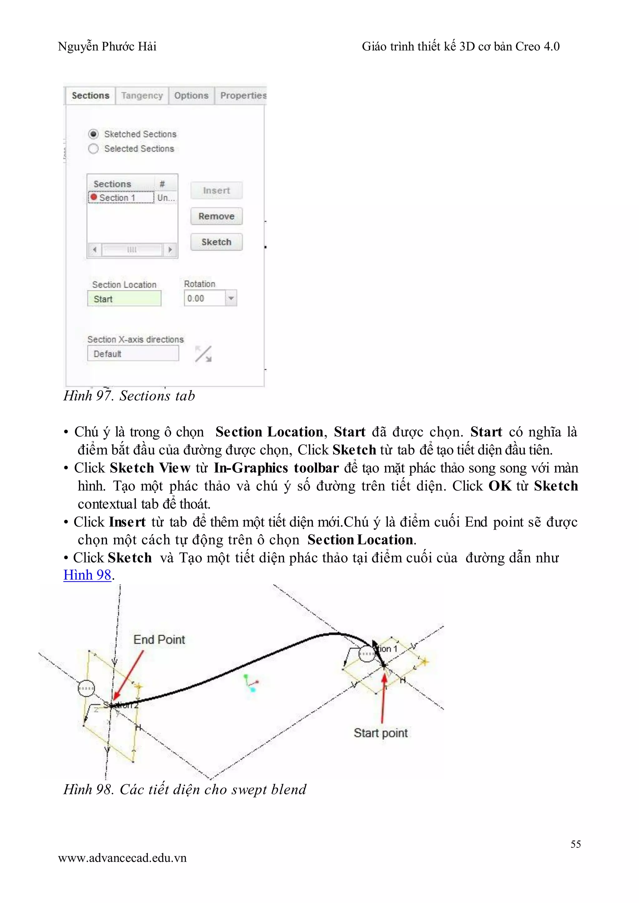 Nguyễn Phước Hải Giáo trình thiết kế 3D cơ bản Creo 4.0
55
www.advancecad.edu.vn
Hình 97. Sections tab
• Chú ý là trong ô chọn Section Location, Start đã được chọn. Start có nghĩa là
điểm bắt đầu của đường được chọn, Click Sketch từ tab để tạo tiết diện đầu tiên.
• Click Sketch View từ In-Graphics toolbar để tạo mặt phác thảo song song với màn
hình. Tạo một phác thảo và chú ý số đường trên tiết diện. Click OK từ Sketch
contextual tab để thoát.
• Click Insert từ tab để thêm một tiết diện mới.Chú ý là điểm cuối End point sẽ được
chọn một cách tự động trên ô chọn Section Location.
• Click Sketch và Tạo một tiết diện phác thảo tại điểm cuối của đường dẫn như
Hình 98.
Hình 98. Các tiết diện cho swept blend
 