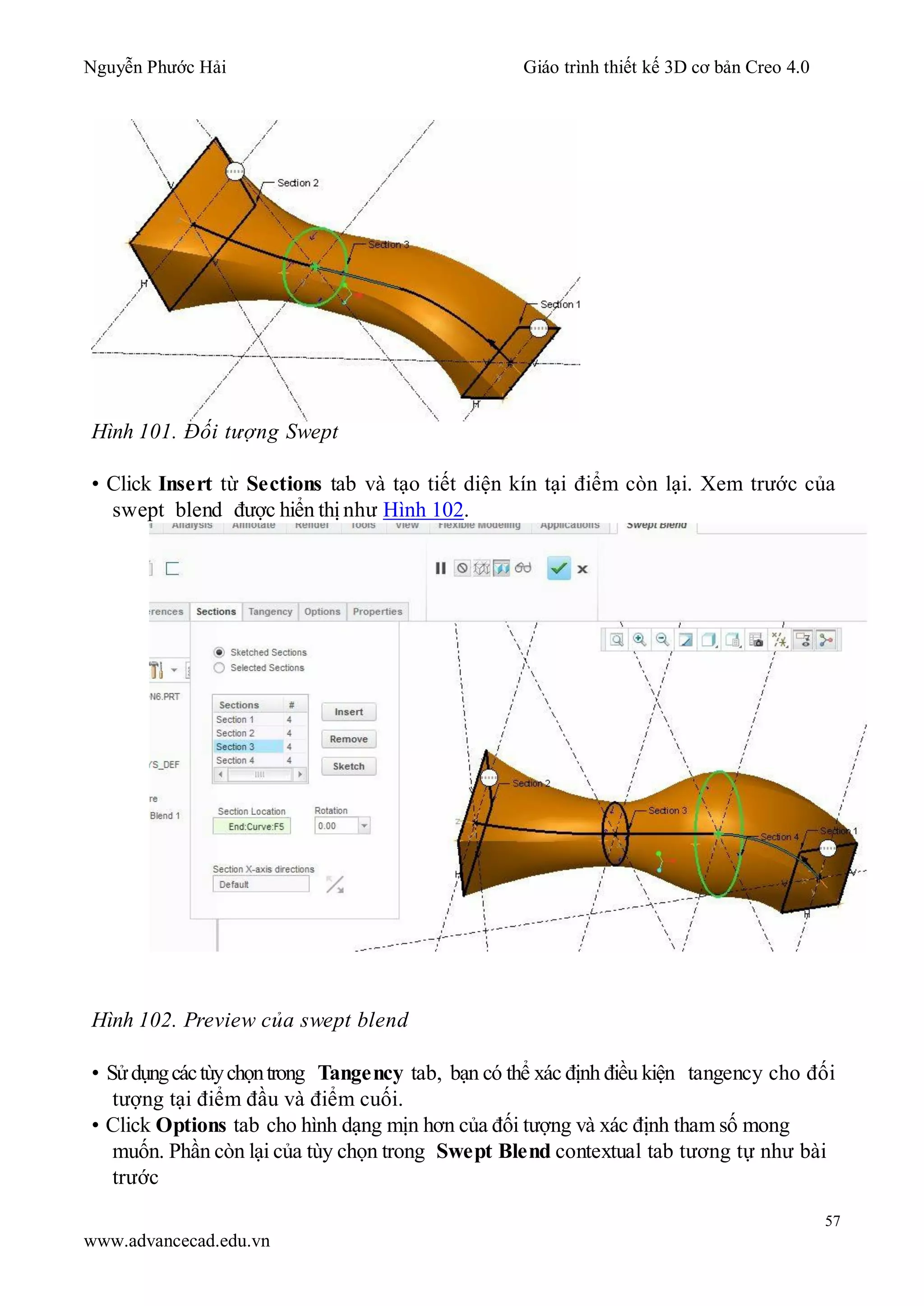 Nguyễn Phước Hải Giáo trình thiết kế 3D cơ bản Creo 4.0
57
www.advancecad.edu.vn
Hình 101. Đối tượng Swept
• Click Insert từ Sections tab và tạo tiết diện kín tại điểm còn lại. Xem trước của
swept blend được hiển thị như Hình 102.
Hình 102. Preview của swept blend
• Sửdụngcáctùychọntrong Tangency tab, bạn có thể xác định điều kiện tangency cho đối
tượng tại điểm đầu và điểm cuối.
• Click Options tab cho hình dạng mịn hơn của đối tượng và xác định tham số mong
muốn. Phần còn lại của tùy chọn trong Swept Blend contextual tab tương tự như bài
trước
 